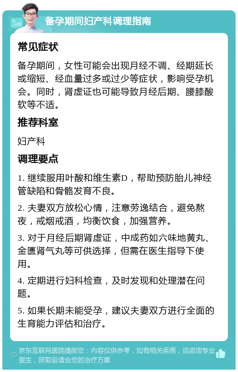 备孕期间妇产科调理指南 常见症状 备孕期间，女性可能会出现月经不调、经期延长或缩短、经血量过多或过少等症状，影响受孕机会。同时，肾虚证也可能导致月经后期、腰膝酸软等不适。 推荐科室 妇产科 调理要点 1. 继续服用叶酸和维生素D，帮助预防胎儿神经管缺陷和骨骼发育不良。 2. 夫妻双方放松心情，注意劳逸结合，避免熬夜，戒烟戒酒，均衡饮食，加强营养。 3. 对于月经后期肾虚证，中成药如六味地黄丸、金匮肾气丸等可供选择，但需在医生指导下使用。 4. 定期进行妇科检查，及时发现和处理潜在问题。 5. 如果长期未能受孕，建议夫妻双方进行全面的生育能力评估和治疗。