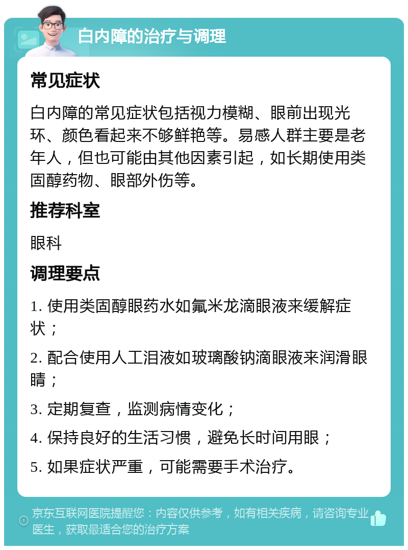 白内障的治疗与调理 常见症状 白内障的常见症状包括视力模糊、眼前出现光环、颜色看起来不够鲜艳等。易感人群主要是老年人，但也可能由其他因素引起，如长期使用类固醇药物、眼部外伤等。 推荐科室 眼科 调理要点 1. 使用类固醇眼药水如氟米龙滴眼液来缓解症状； 2. 配合使用人工泪液如玻璃酸钠滴眼液来润滑眼睛； 3. 定期复查，监测病情变化； 4. 保持良好的生活习惯，避免长时间用眼； 5. 如果症状严重，可能需要手术治疗。