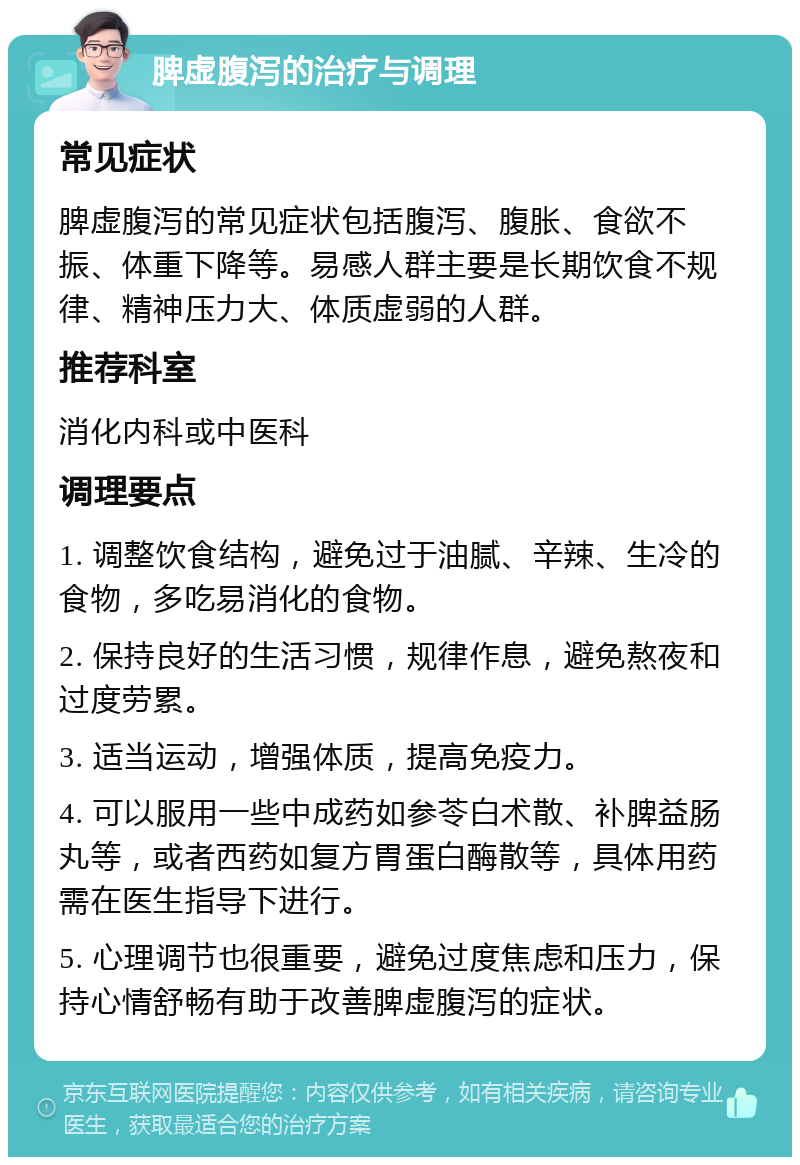 脾虚腹泻的治疗与调理 常见症状 脾虚腹泻的常见症状包括腹泻、腹胀、食欲不振、体重下降等。易感人群主要是长期饮食不规律、精神压力大、体质虚弱的人群。 推荐科室 消化内科或中医科 调理要点 1. 调整饮食结构，避免过于油腻、辛辣、生冷的食物，多吃易消化的食物。 2. 保持良好的生活习惯，规律作息，避免熬夜和过度劳累。 3. 适当运动，增强体质，提高免疫力。 4. 可以服用一些中成药如参苓白术散、补脾益肠丸等，或者西药如复方胃蛋白酶散等，具体用药需在医生指导下进行。 5. 心理调节也很重要，避免过度焦虑和压力，保持心情舒畅有助于改善脾虚腹泻的症状。