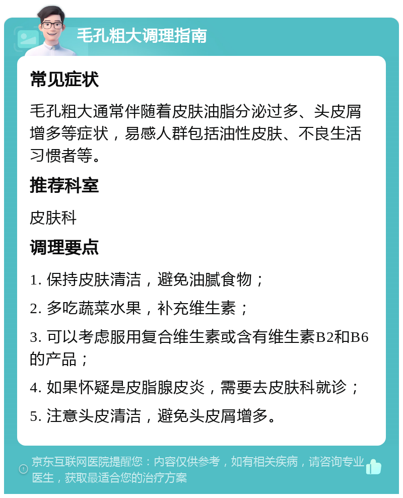 毛孔粗大调理指南 常见症状 毛孔粗大通常伴随着皮肤油脂分泌过多、头皮屑增多等症状，易感人群包括油性皮肤、不良生活习惯者等。 推荐科室 皮肤科 调理要点 1. 保持皮肤清洁，避免油腻食物； 2. 多吃蔬菜水果，补充维生素； 3. 可以考虑服用复合维生素或含有维生素B2和B6的产品； 4. 如果怀疑是皮脂腺皮炎，需要去皮肤科就诊； 5. 注意头皮清洁，避免头皮屑增多。