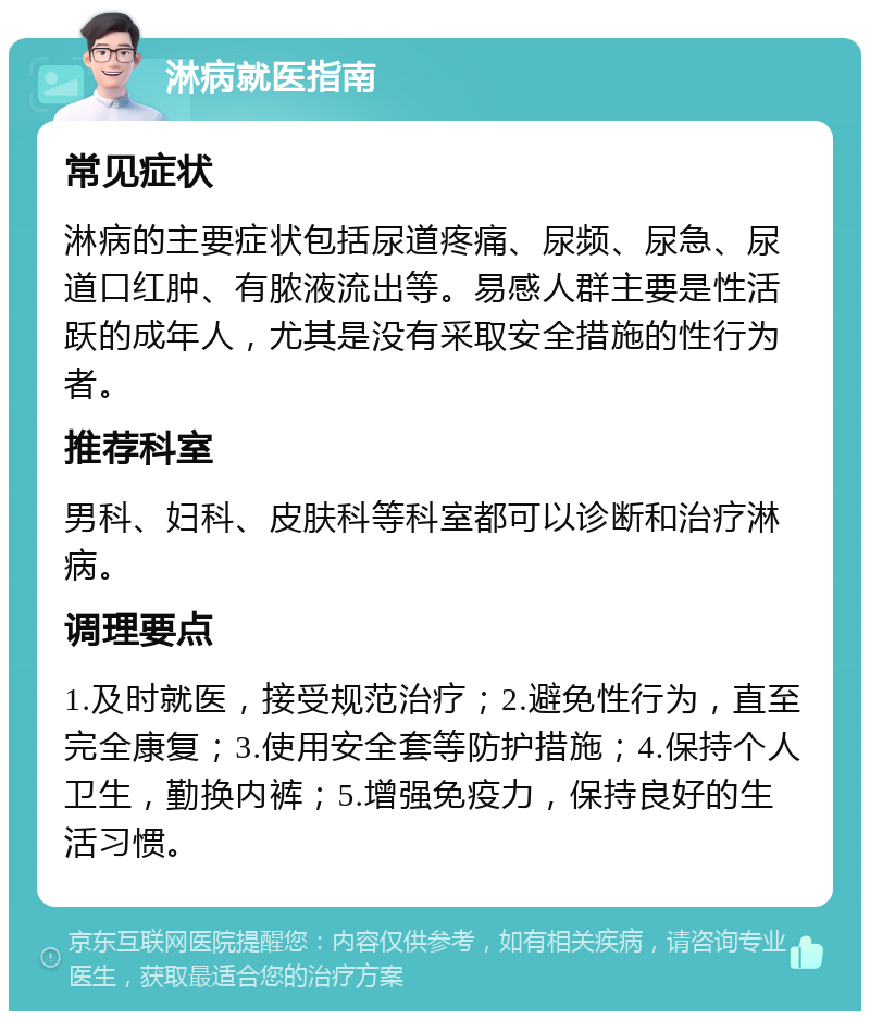 淋病就医指南 常见症状 淋病的主要症状包括尿道疼痛、尿频、尿急、尿道口红肿、有脓液流出等。易感人群主要是性活跃的成年人，尤其是没有采取安全措施的性行为者。 推荐科室 男科、妇科、皮肤科等科室都可以诊断和治疗淋病。 调理要点 1.及时就医，接受规范治疗；2.避免性行为，直至完全康复；3.使用安全套等防护措施；4.保持个人卫生，勤换内裤；5.增强免疫力，保持良好的生活习惯。