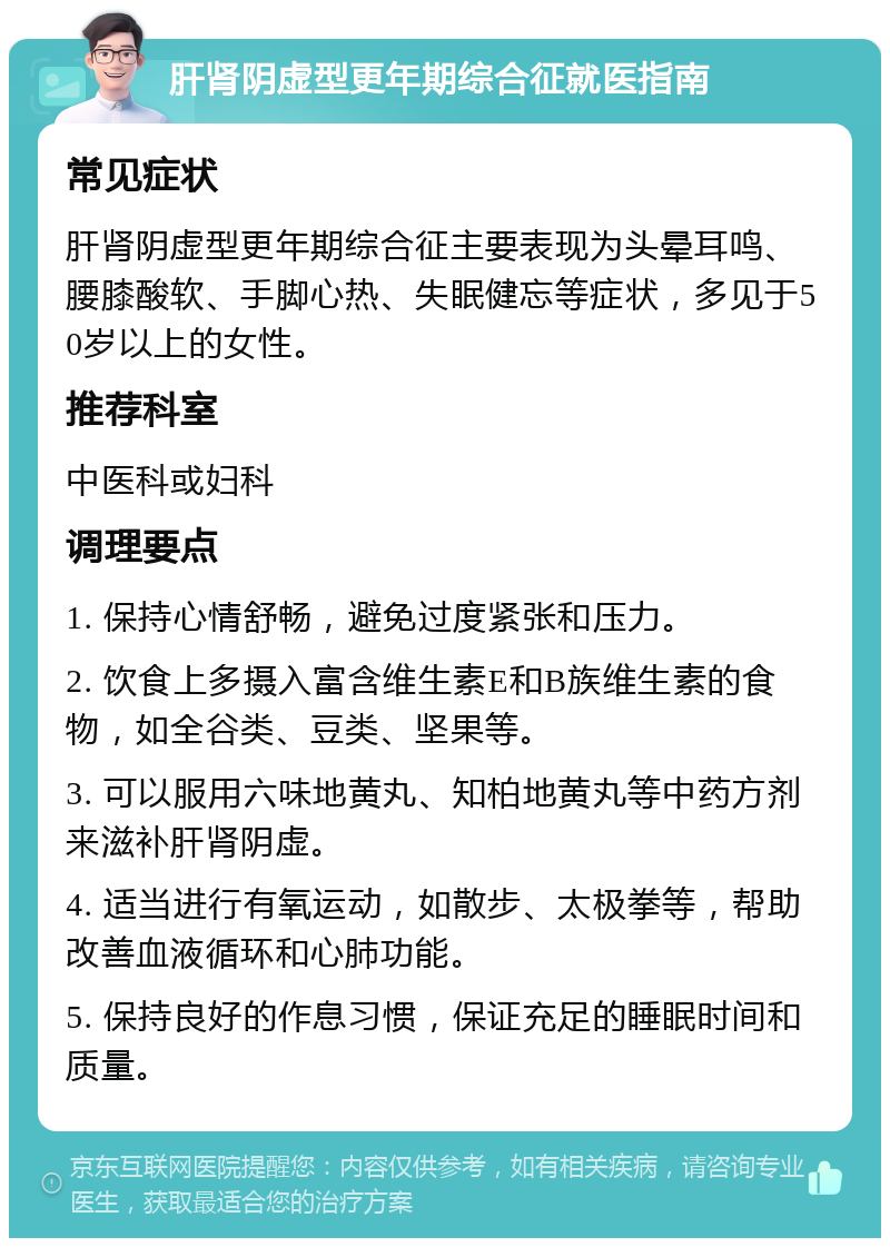 肝肾阴虚型更年期综合征就医指南 常见症状 肝肾阴虚型更年期综合征主要表现为头晕耳鸣、腰膝酸软、手脚心热、失眠健忘等症状，多见于50岁以上的女性。 推荐科室 中医科或妇科 调理要点 1. 保持心情舒畅，避免过度紧张和压力。 2. 饮食上多摄入富含维生素E和B族维生素的食物，如全谷类、豆类、坚果等。 3. 可以服用六味地黄丸、知柏地黄丸等中药方剂来滋补肝肾阴虚。 4. 适当进行有氧运动，如散步、太极拳等，帮助改善血液循环和心肺功能。 5. 保持良好的作息习惯，保证充足的睡眠时间和质量。