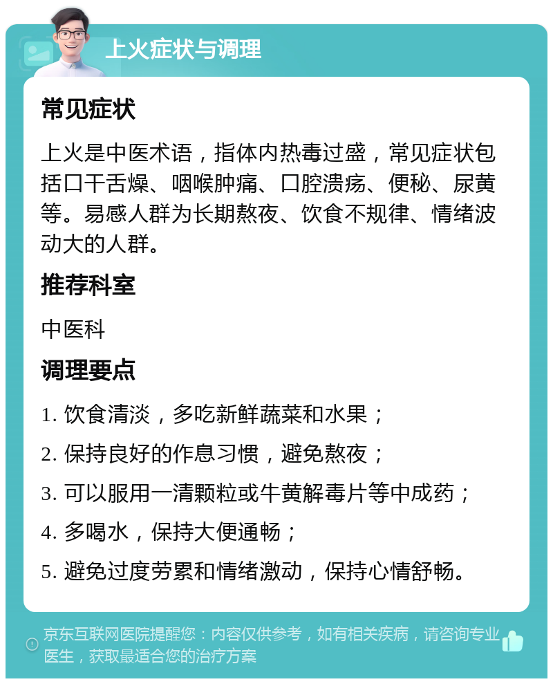 上火症状与调理 常见症状 上火是中医术语，指体内热毒过盛，常见症状包括口干舌燥、咽喉肿痛、口腔溃疡、便秘、尿黄等。易感人群为长期熬夜、饮食不规律、情绪波动大的人群。 推荐科室 中医科 调理要点 1. 饮食清淡，多吃新鲜蔬菜和水果； 2. 保持良好的作息习惯，避免熬夜； 3. 可以服用一清颗粒或牛黄解毒片等中成药； 4. 多喝水，保持大便通畅； 5. 避免过度劳累和情绪激动，保持心情舒畅。