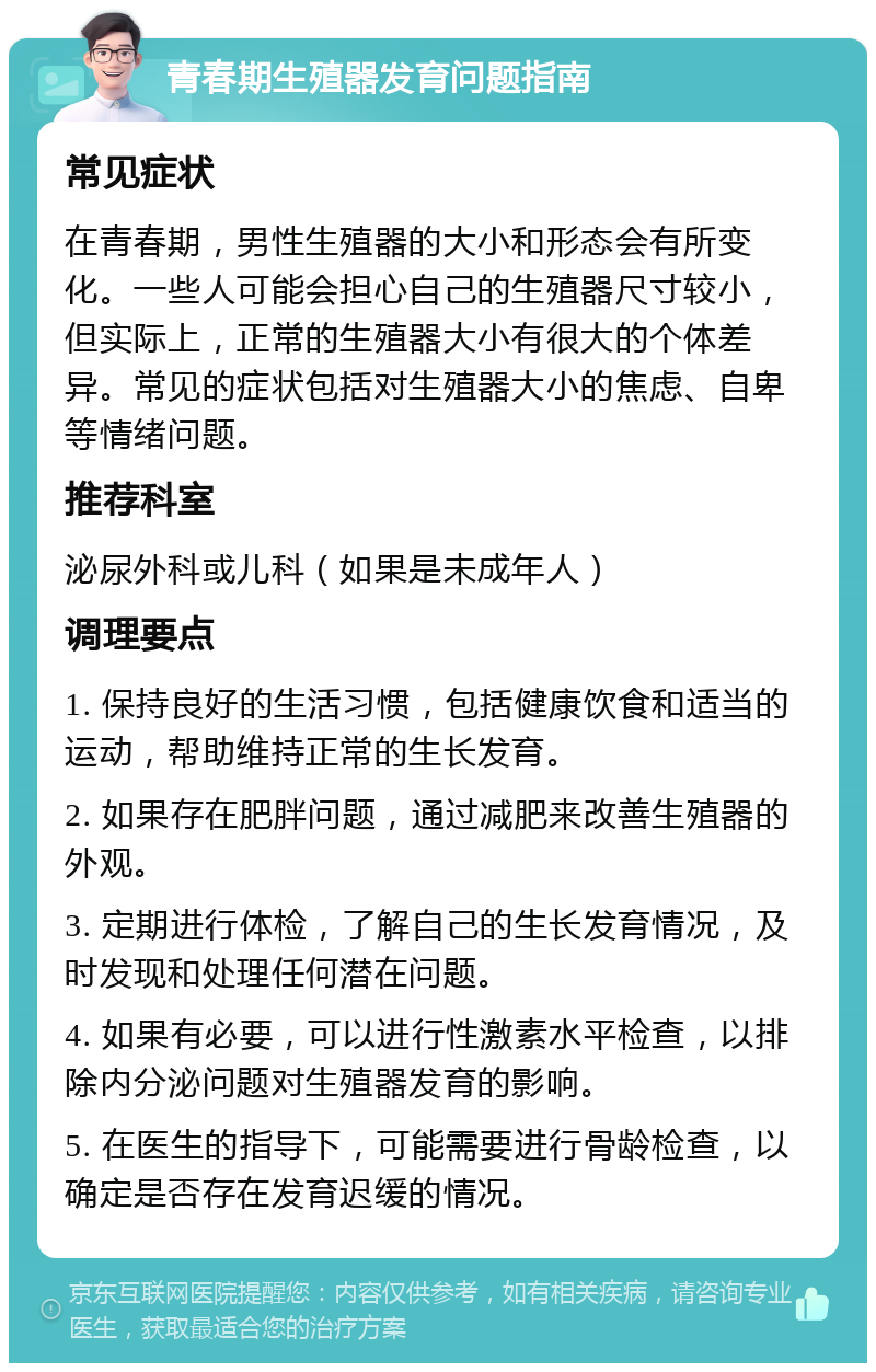 青春期生殖器发育问题指南 常见症状 在青春期，男性生殖器的大小和形态会有所变化。一些人可能会担心自己的生殖器尺寸较小，但实际上，正常的生殖器大小有很大的个体差异。常见的症状包括对生殖器大小的焦虑、自卑等情绪问题。 推荐科室 泌尿外科或儿科（如果是未成年人） 调理要点 1. 保持良好的生活习惯，包括健康饮食和适当的运动，帮助维持正常的生长发育。 2. 如果存在肥胖问题，通过减肥来改善生殖器的外观。 3. 定期进行体检，了解自己的生长发育情况，及时发现和处理任何潜在问题。 4. 如果有必要，可以进行性激素水平检查，以排除内分泌问题对生殖器发育的影响。 5. 在医生的指导下，可能需要进行骨龄检查，以确定是否存在发育迟缓的情况。