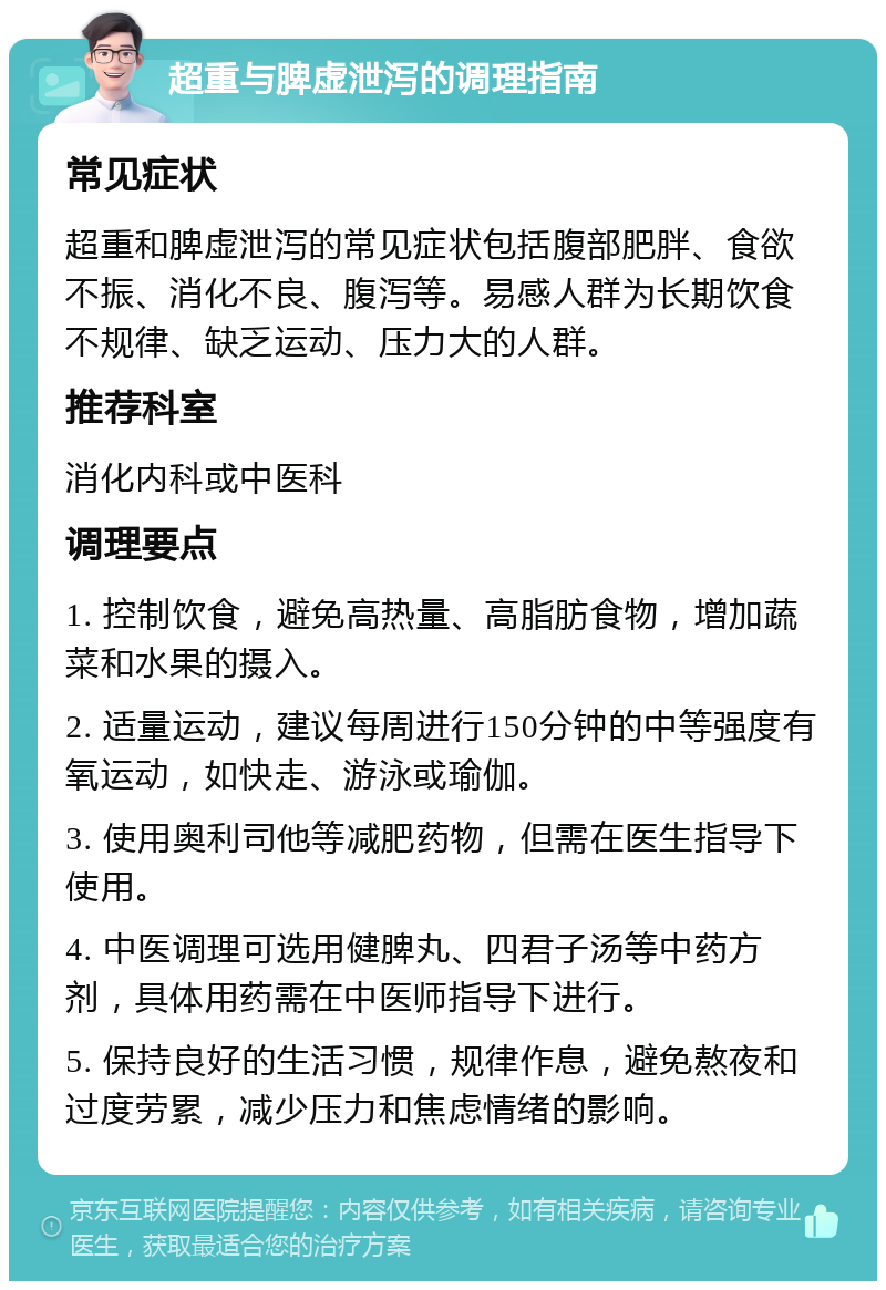 超重与脾虚泄泻的调理指南 常见症状 超重和脾虚泄泻的常见症状包括腹部肥胖、食欲不振、消化不良、腹泻等。易感人群为长期饮食不规律、缺乏运动、压力大的人群。 推荐科室 消化内科或中医科 调理要点 1. 控制饮食，避免高热量、高脂肪食物，增加蔬菜和水果的摄入。 2. 适量运动，建议每周进行150分钟的中等强度有氧运动，如快走、游泳或瑜伽。 3. 使用奥利司他等减肥药物，但需在医生指导下使用。 4. 中医调理可选用健脾丸、四君子汤等中药方剂，具体用药需在中医师指导下进行。 5. 保持良好的生活习惯，规律作息，避免熬夜和过度劳累，减少压力和焦虑情绪的影响。