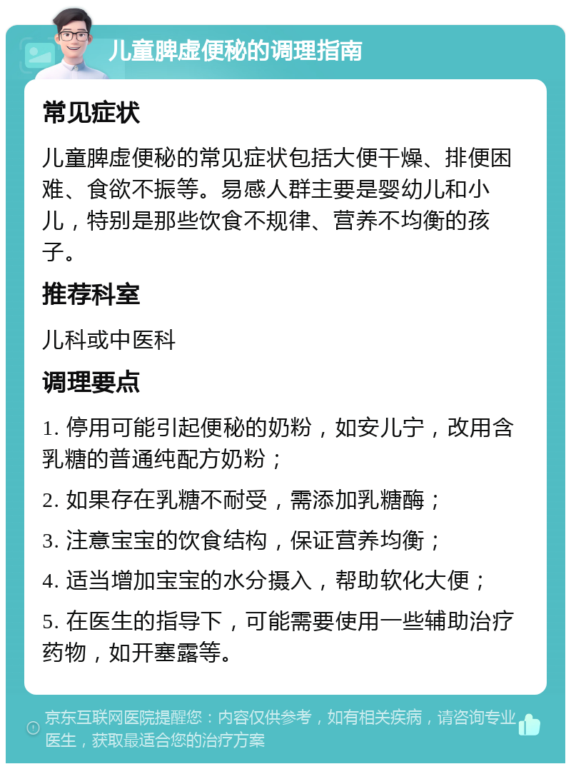 儿童脾虚便秘的调理指南 常见症状 儿童脾虚便秘的常见症状包括大便干燥、排便困难、食欲不振等。易感人群主要是婴幼儿和小儿，特别是那些饮食不规律、营养不均衡的孩子。 推荐科室 儿科或中医科 调理要点 1. 停用可能引起便秘的奶粉，如安儿宁，改用含乳糖的普通纯配方奶粉； 2. 如果存在乳糖不耐受，需添加乳糖酶； 3. 注意宝宝的饮食结构，保证营养均衡； 4. 适当增加宝宝的水分摄入，帮助软化大便； 5. 在医生的指导下，可能需要使用一些辅助治疗药物，如开塞露等。