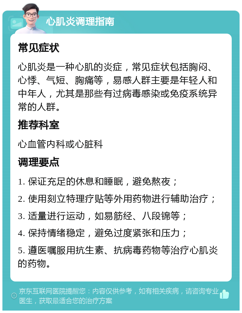 心肌炎调理指南 常见症状 心肌炎是一种心肌的炎症，常见症状包括胸闷、心悸、气短、胸痛等，易感人群主要是年轻人和中年人，尤其是那些有过病毒感染或免疫系统异常的人群。 推荐科室 心血管内科或心脏科 调理要点 1. 保证充足的休息和睡眠，避免熬夜； 2. 使用刻立特理疗贴等外用药物进行辅助治疗； 3. 适量进行运动，如易筋经、八段锦等； 4. 保持情绪稳定，避免过度紧张和压力； 5. 遵医嘱服用抗生素、抗病毒药物等治疗心肌炎的药物。