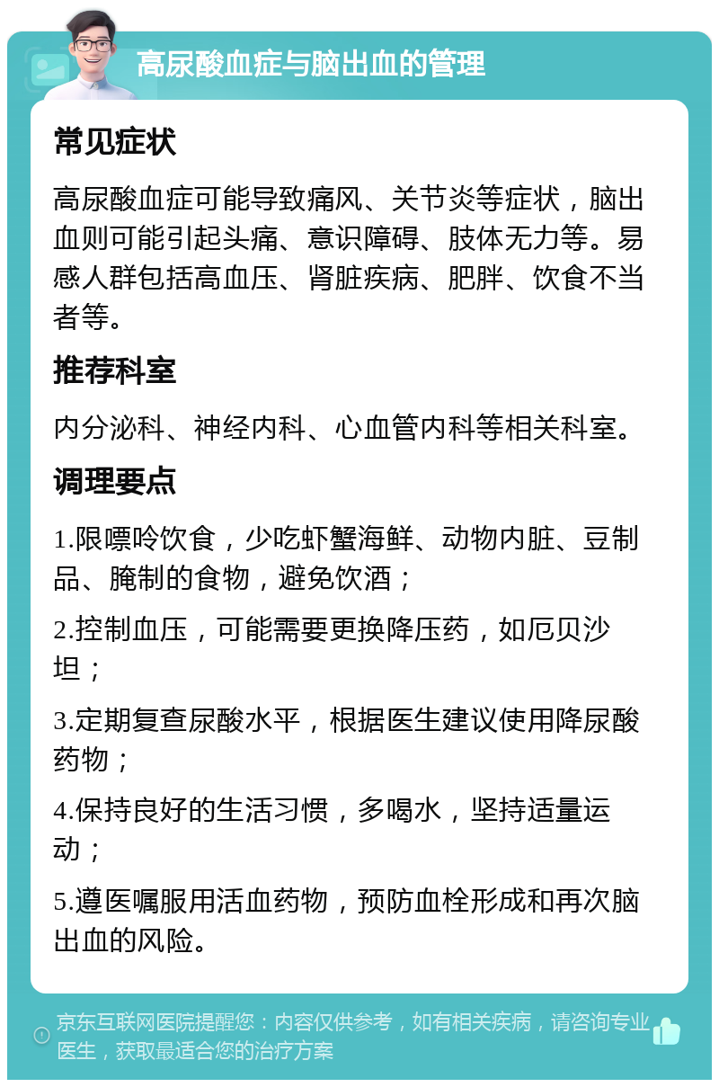 高尿酸血症与脑出血的管理 常见症状 高尿酸血症可能导致痛风、关节炎等症状，脑出血则可能引起头痛、意识障碍、肢体无力等。易感人群包括高血压、肾脏疾病、肥胖、饮食不当者等。 推荐科室 内分泌科、神经内科、心血管内科等相关科室。 调理要点 1.限嘌呤饮食，少吃虾蟹海鲜、动物内脏、豆制品、腌制的食物，避免饮酒； 2.控制血压，可能需要更换降压药，如厄贝沙坦； 3.定期复查尿酸水平，根据医生建议使用降尿酸药物； 4.保持良好的生活习惯，多喝水，坚持适量运动； 5.遵医嘱服用活血药物，预防血栓形成和再次脑出血的风险。