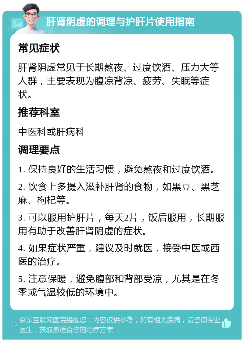 肝肾阴虚的调理与护肝片使用指南 常见症状 肝肾阴虚常见于长期熬夜、过度饮酒、压力大等人群，主要表现为腹凉背凉、疲劳、失眠等症状。 推荐科室 中医科或肝病科 调理要点 1. 保持良好的生活习惯，避免熬夜和过度饮酒。 2. 饮食上多摄入滋补肝肾的食物，如黑豆、黑芝麻、枸杞等。 3. 可以服用护肝片，每天2片，饭后服用，长期服用有助于改善肝肾阴虚的症状。 4. 如果症状严重，建议及时就医，接受中医或西医的治疗。 5. 注意保暖，避免腹部和背部受凉，尤其是在冬季或气温较低的环境中。