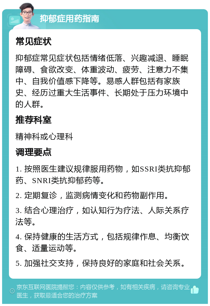 抑郁症用药指南 常见症状 抑郁症常见症状包括情绪低落、兴趣减退、睡眠障碍、食欲改变、体重波动、疲劳、注意力不集中、自我价值感下降等。易感人群包括有家族史、经历过重大生活事件、长期处于压力环境中的人群。 推荐科室 精神科或心理科 调理要点 1. 按照医生建议规律服用药物，如SSRI类抗抑郁药、SNRI类抗抑郁药等。 2. 定期复诊，监测病情变化和药物副作用。 3. 结合心理治疗，如认知行为疗法、人际关系疗法等。 4. 保持健康的生活方式，包括规律作息、均衡饮食、适量运动等。 5. 加强社交支持，保持良好的家庭和社会关系。