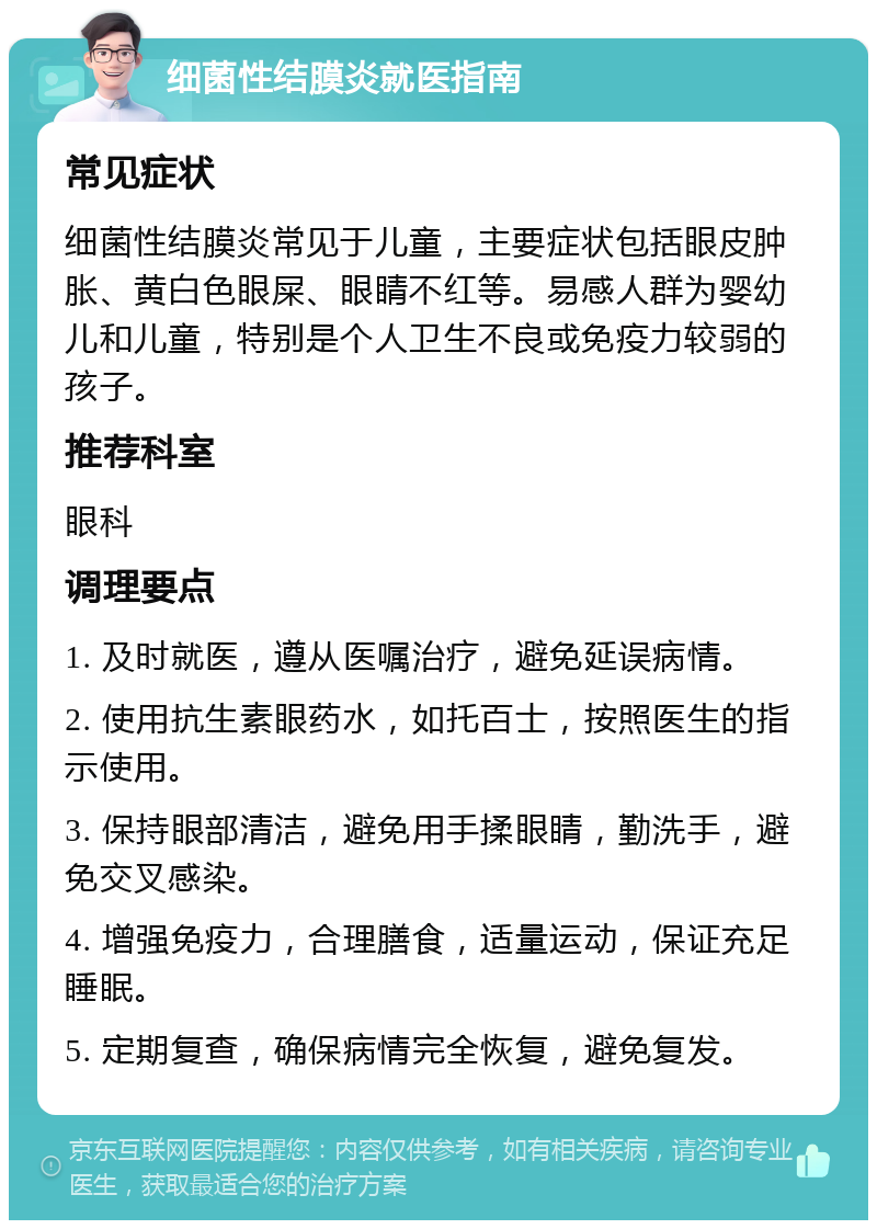 细菌性结膜炎就医指南 常见症状 细菌性结膜炎常见于儿童，主要症状包括眼皮肿胀、黄白色眼屎、眼睛不红等。易感人群为婴幼儿和儿童，特别是个人卫生不良或免疫力较弱的孩子。 推荐科室 眼科 调理要点 1. 及时就医，遵从医嘱治疗，避免延误病情。 2. 使用抗生素眼药水，如托百士，按照医生的指示使用。 3. 保持眼部清洁，避免用手揉眼睛，勤洗手，避免交叉感染。 4. 增强免疫力，合理膳食，适量运动，保证充足睡眠。 5. 定期复查，确保病情完全恢复，避免复发。