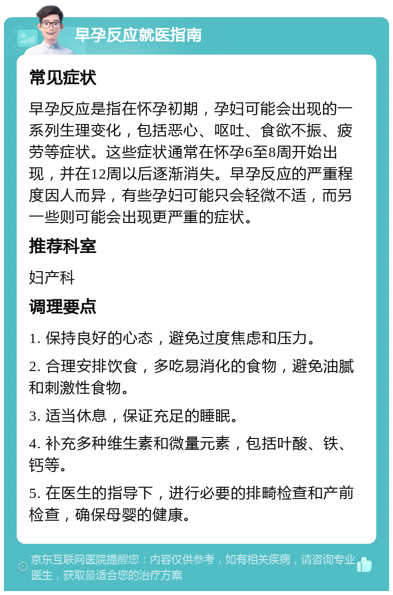 早孕反应就医指南 常见症状 早孕反应是指在怀孕初期，孕妇可能会出现的一系列生理变化，包括恶心、呕吐、食欲不振、疲劳等症状。这些症状通常在怀孕6至8周开始出现，并在12周以后逐渐消失。早孕反应的严重程度因人而异，有些孕妇可能只会轻微不适，而另一些则可能会出现更严重的症状。 推荐科室 妇产科 调理要点 1. 保持良好的心态，避免过度焦虑和压力。 2. 合理安排饮食，多吃易消化的食物，避免油腻和刺激性食物。 3. 适当休息，保证充足的睡眠。 4. 补充多种维生素和微量元素，包括叶酸、铁、钙等。 5. 在医生的指导下，进行必要的排畸检查和产前检查，确保母婴的健康。