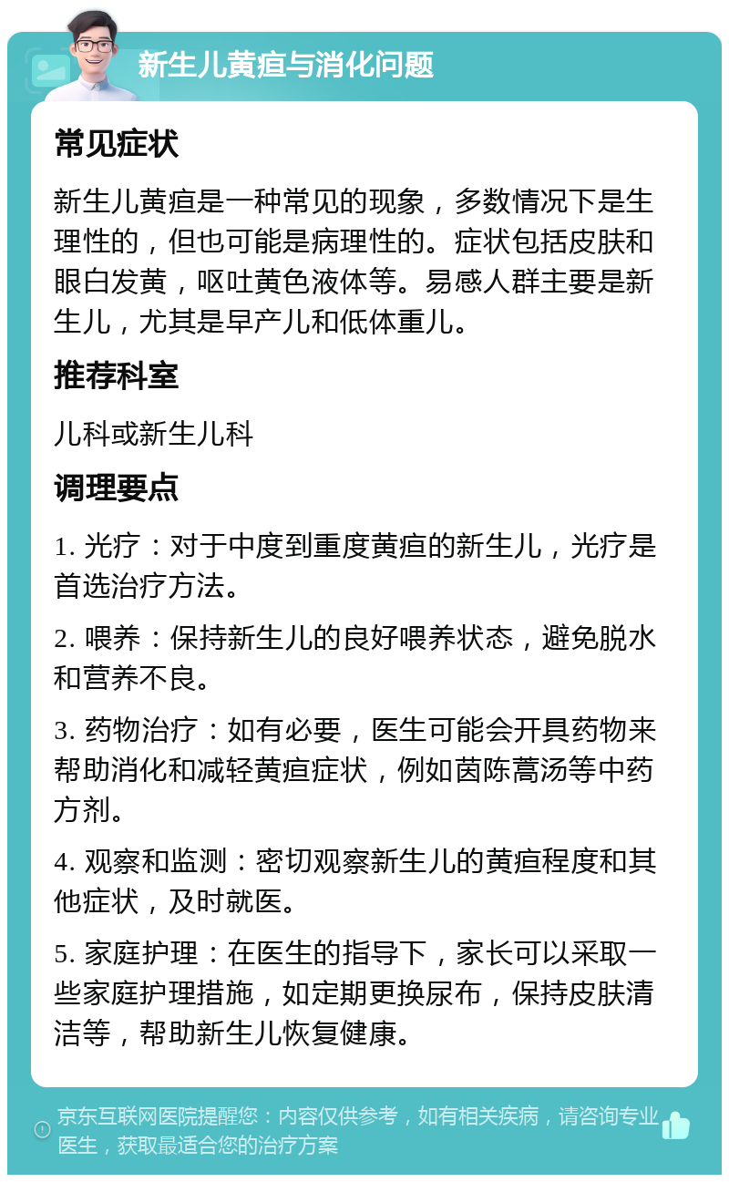 新生儿黄疸与消化问题 常见症状 新生儿黄疸是一种常见的现象，多数情况下是生理性的，但也可能是病理性的。症状包括皮肤和眼白发黄，呕吐黄色液体等。易感人群主要是新生儿，尤其是早产儿和低体重儿。 推荐科室 儿科或新生儿科 调理要点 1. 光疗：对于中度到重度黄疸的新生儿，光疗是首选治疗方法。 2. 喂养：保持新生儿的良好喂养状态，避免脱水和营养不良。 3. 药物治疗：如有必要，医生可能会开具药物来帮助消化和减轻黄疸症状，例如茵陈蒿汤等中药方剂。 4. 观察和监测：密切观察新生儿的黄疸程度和其他症状，及时就医。 5. 家庭护理：在医生的指导下，家长可以采取一些家庭护理措施，如定期更换尿布，保持皮肤清洁等，帮助新生儿恢复健康。