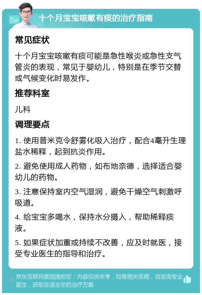 十个月宝宝咳嗽有痰的治疗指南 常见症状 十个月宝宝咳嗽有痰可能是急性喉炎或急性支气管炎的表现，常见于婴幼儿，特别是在季节交替或气候变化时易发作。 推荐科室 儿科 调理要点 1. 使用普米克令舒雾化吸入治疗，配合4毫升生理盐水稀释，起到抗炎作用。 2. 避免使用成人药物，如布地奈德，选择适合婴幼儿的药物。 3. 注意保持室内空气湿润，避免干燥空气刺激呼吸道。 4. 给宝宝多喝水，保持水分摄入，帮助稀释痰液。 5. 如果症状加重或持续不改善，应及时就医，接受专业医生的指导和治疗。