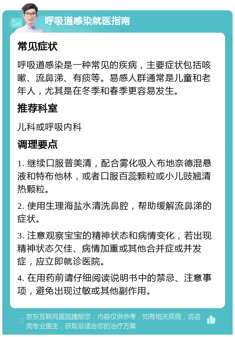 呼吸道感染就医指南 常见症状 呼吸道感染是一种常见的疾病，主要症状包括咳嗽、流鼻涕、有痰等。易感人群通常是儿童和老年人，尤其是在冬季和春季更容易发生。 推荐科室 儿科或呼吸内科 调理要点 1. 继续口服普美清，配合雾化吸入布地奈德混悬液和特布他林，或者口服百蕊颗粒或小儿豉翘清热颗粒。 2. 使用生理海盐水清洗鼻腔，帮助缓解流鼻涕的症状。 3. 注意观察宝宝的精神状态和病情变化，若出现精神状态欠佳、病情加重或其他合并症或并发症，应立即就诊医院。 4. 在用药前请仔细阅读说明书中的禁忌、注意事项，避免出现过敏或其他副作用。