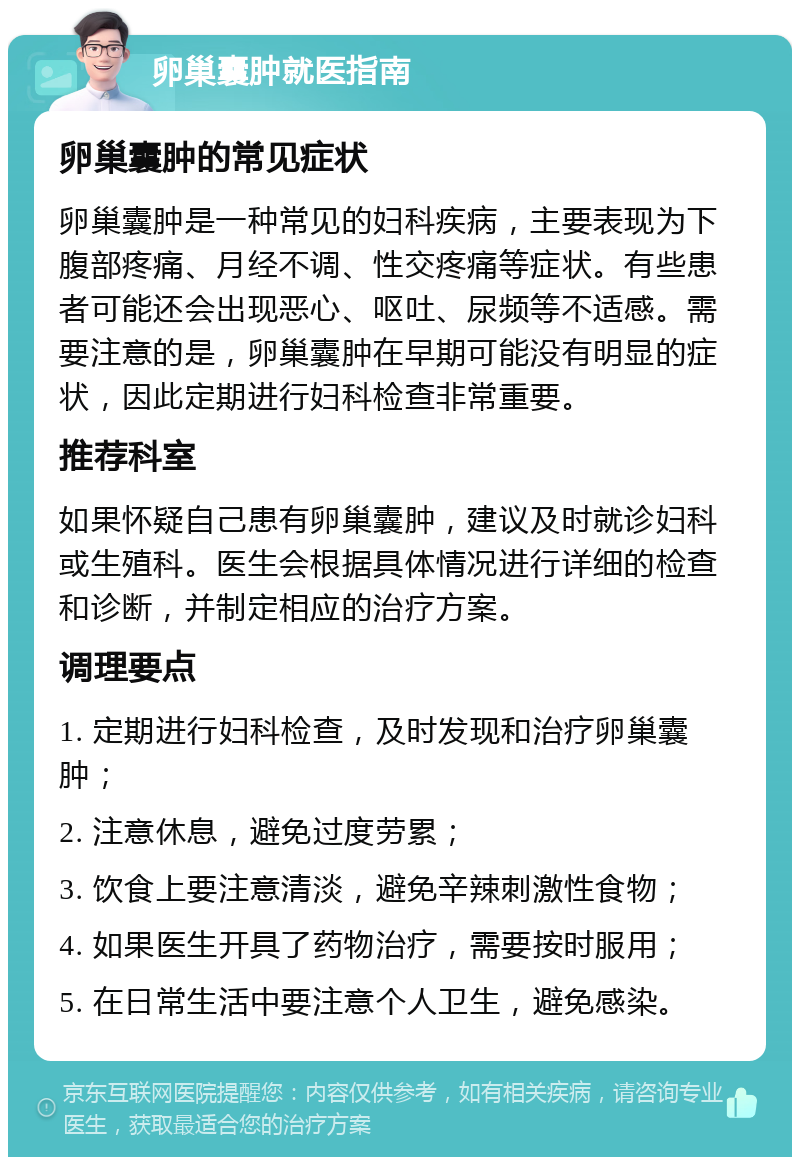 卵巢囊肿就医指南 卵巢囊肿的常见症状 卵巢囊肿是一种常见的妇科疾病，主要表现为下腹部疼痛、月经不调、性交疼痛等症状。有些患者可能还会出现恶心、呕吐、尿频等不适感。需要注意的是，卵巢囊肿在早期可能没有明显的症状，因此定期进行妇科检查非常重要。 推荐科室 如果怀疑自己患有卵巢囊肿，建议及时就诊妇科或生殖科。医生会根据具体情况进行详细的检查和诊断，并制定相应的治疗方案。 调理要点 1. 定期进行妇科检查，及时发现和治疗卵巢囊肿； 2. 注意休息，避免过度劳累； 3. 饮食上要注意清淡，避免辛辣刺激性食物； 4. 如果医生开具了药物治疗，需要按时服用； 5. 在日常生活中要注意个人卫生，避免感染。