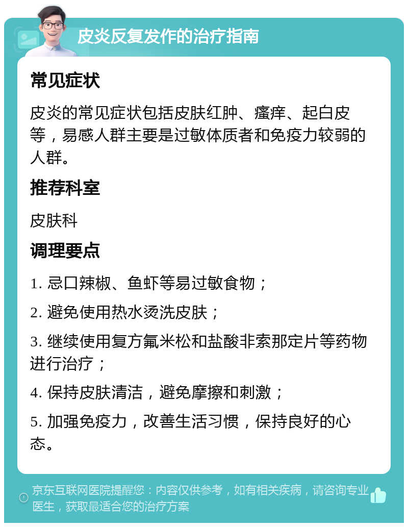 皮炎反复发作的治疗指南 常见症状 皮炎的常见症状包括皮肤红肿、瘙痒、起白皮等，易感人群主要是过敏体质者和免疫力较弱的人群。 推荐科室 皮肤科 调理要点 1. 忌口辣椒、鱼虾等易过敏食物； 2. 避免使用热水烫洗皮肤； 3. 继续使用复方氟米松和盐酸非索那定片等药物进行治疗； 4. 保持皮肤清洁，避免摩擦和刺激； 5. 加强免疫力，改善生活习惯，保持良好的心态。