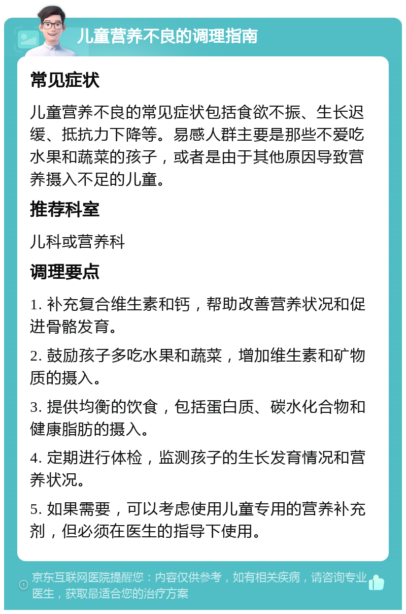 儿童营养不良的调理指南 常见症状 儿童营养不良的常见症状包括食欲不振、生长迟缓、抵抗力下降等。易感人群主要是那些不爱吃水果和蔬菜的孩子，或者是由于其他原因导致营养摄入不足的儿童。 推荐科室 儿科或营养科 调理要点 1. 补充复合维生素和钙，帮助改善营养状况和促进骨骼发育。 2. 鼓励孩子多吃水果和蔬菜，增加维生素和矿物质的摄入。 3. 提供均衡的饮食，包括蛋白质、碳水化合物和健康脂肪的摄入。 4. 定期进行体检，监测孩子的生长发育情况和营养状况。 5. 如果需要，可以考虑使用儿童专用的营养补充剂，但必须在医生的指导下使用。