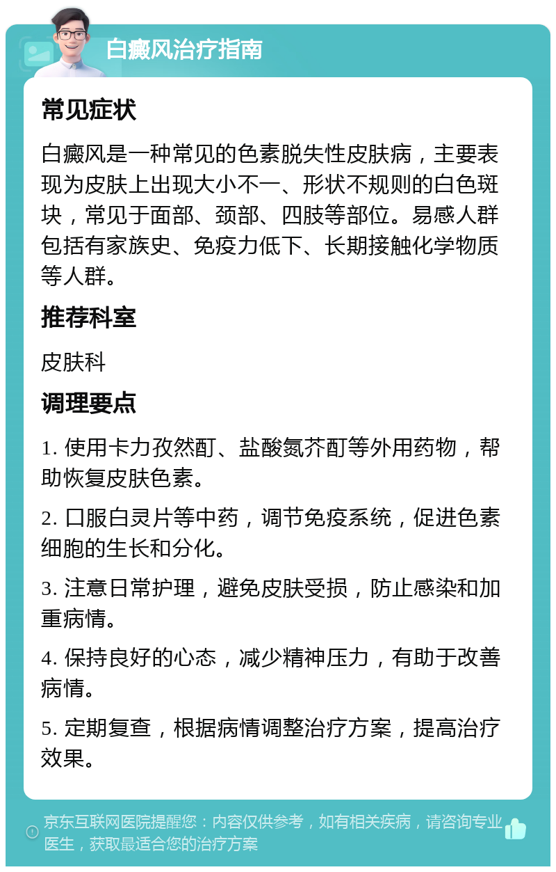 白癜风治疗指南 常见症状 白癜风是一种常见的色素脱失性皮肤病，主要表现为皮肤上出现大小不一、形状不规则的白色斑块，常见于面部、颈部、四肢等部位。易感人群包括有家族史、免疫力低下、长期接触化学物质等人群。 推荐科室 皮肤科 调理要点 1. 使用卡力孜然酊、盐酸氮芥酊等外用药物，帮助恢复皮肤色素。 2. 口服白灵片等中药，调节免疫系统，促进色素细胞的生长和分化。 3. 注意日常护理，避免皮肤受损，防止感染和加重病情。 4. 保持良好的心态，减少精神压力，有助于改善病情。 5. 定期复查，根据病情调整治疗方案，提高治疗效果。