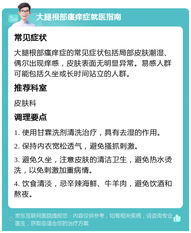 大腿根部瘙痒症就医指南 常见症状 大腿根部瘙痒症的常见症状包括局部皮肤潮湿、偶尔出现痒感，皮肤表面无明显异常。易感人群可能包括久坐或长时间站立的人群。 推荐科室 皮肤科 调理要点 1. 使用甘霖洗剂清洗治疗，具有去湿的作用。 2. 保持内衣宽松透气，避免搔抓刺激。 3. 避免久坐，注意皮肤的清洁卫生，避免热水烫洗，以免刺激加重病情。 4. 饮食清淡，忌辛辣海鲜、牛羊肉，避免饮酒和熬夜。