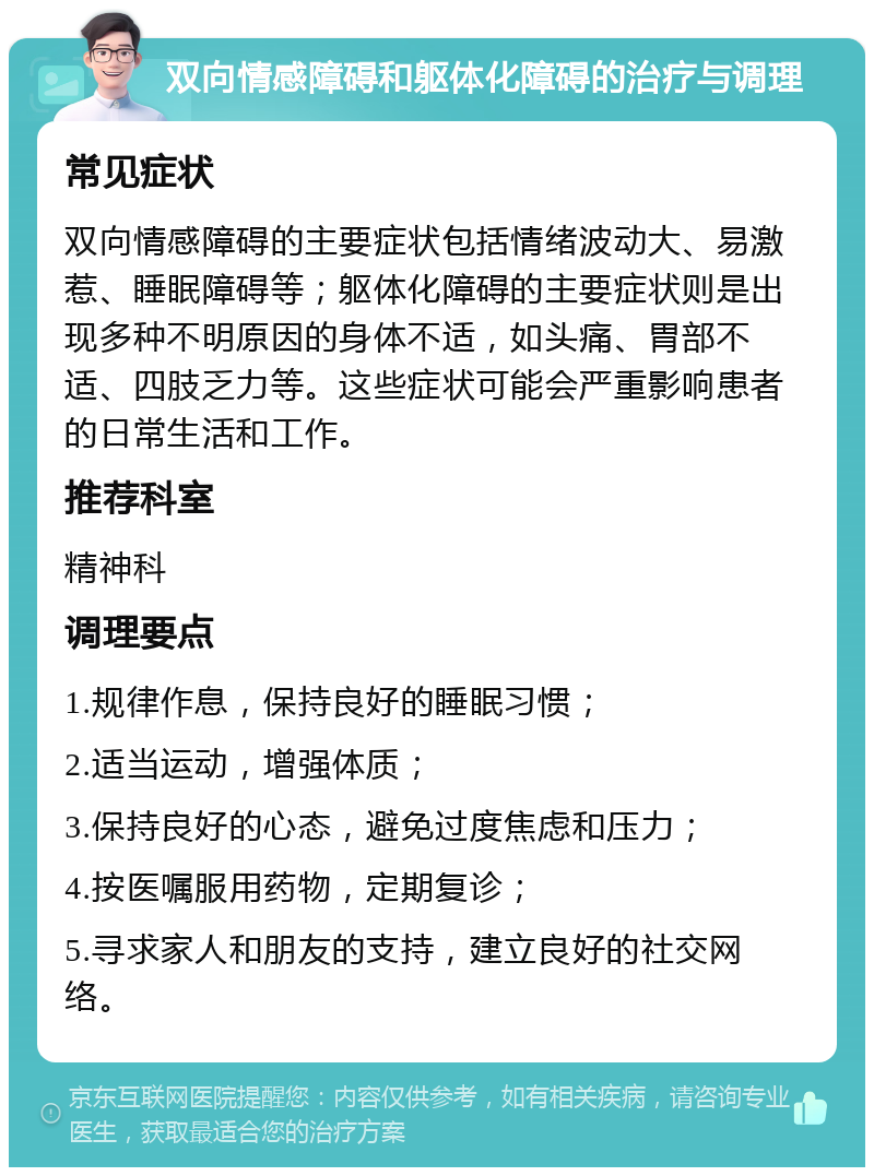 双向情感障碍和躯体化障碍的治疗与调理 常见症状 双向情感障碍的主要症状包括情绪波动大、易激惹、睡眠障碍等；躯体化障碍的主要症状则是出现多种不明原因的身体不适，如头痛、胃部不适、四肢乏力等。这些症状可能会严重影响患者的日常生活和工作。 推荐科室 精神科 调理要点 1.规律作息，保持良好的睡眠习惯； 2.适当运动，增强体质； 3.保持良好的心态，避免过度焦虑和压力； 4.按医嘱服用药物，定期复诊； 5.寻求家人和朋友的支持，建立良好的社交网络。