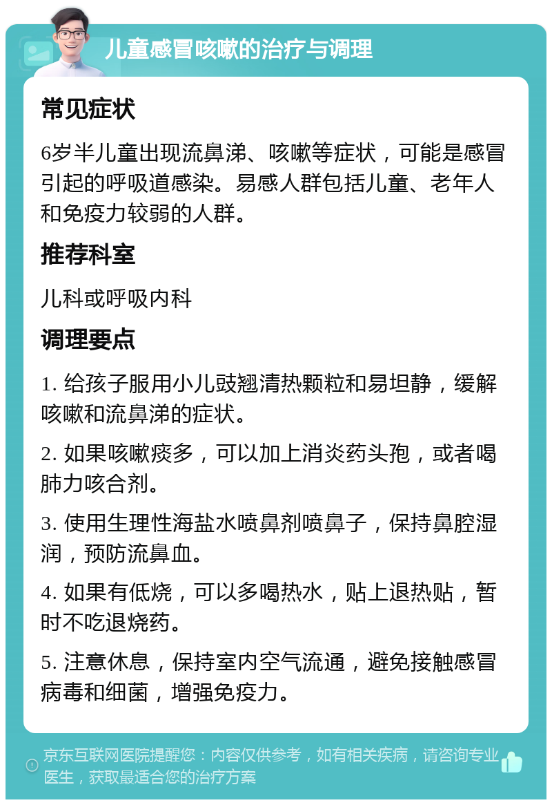 儿童感冒咳嗽的治疗与调理 常见症状 6岁半儿童出现流鼻涕、咳嗽等症状，可能是感冒引起的呼吸道感染。易感人群包括儿童、老年人和免疫力较弱的人群。 推荐科室 儿科或呼吸内科 调理要点 1. 给孩子服用小儿豉翘清热颗粒和易坦静，缓解咳嗽和流鼻涕的症状。 2. 如果咳嗽痰多，可以加上消炎药头孢，或者喝肺力咳合剂。 3. 使用生理性海盐水喷鼻剂喷鼻子，保持鼻腔湿润，预防流鼻血。 4. 如果有低烧，可以多喝热水，贴上退热贴，暂时不吃退烧药。 5. 注意休息，保持室内空气流通，避免接触感冒病毒和细菌，增强免疫力。