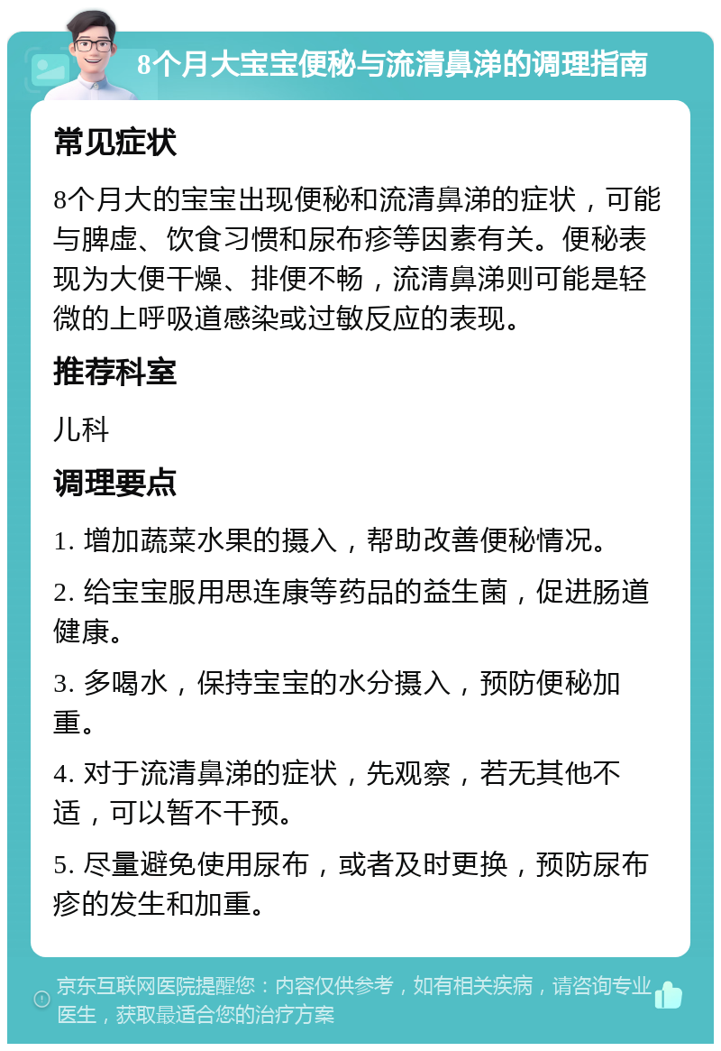 8个月大宝宝便秘与流清鼻涕的调理指南 常见症状 8个月大的宝宝出现便秘和流清鼻涕的症状，可能与脾虚、饮食习惯和尿布疹等因素有关。便秘表现为大便干燥、排便不畅，流清鼻涕则可能是轻微的上呼吸道感染或过敏反应的表现。 推荐科室 儿科 调理要点 1. 增加蔬菜水果的摄入，帮助改善便秘情况。 2. 给宝宝服用思连康等药品的益生菌，促进肠道健康。 3. 多喝水，保持宝宝的水分摄入，预防便秘加重。 4. 对于流清鼻涕的症状，先观察，若无其他不适，可以暂不干预。 5. 尽量避免使用尿布，或者及时更换，预防尿布疹的发生和加重。