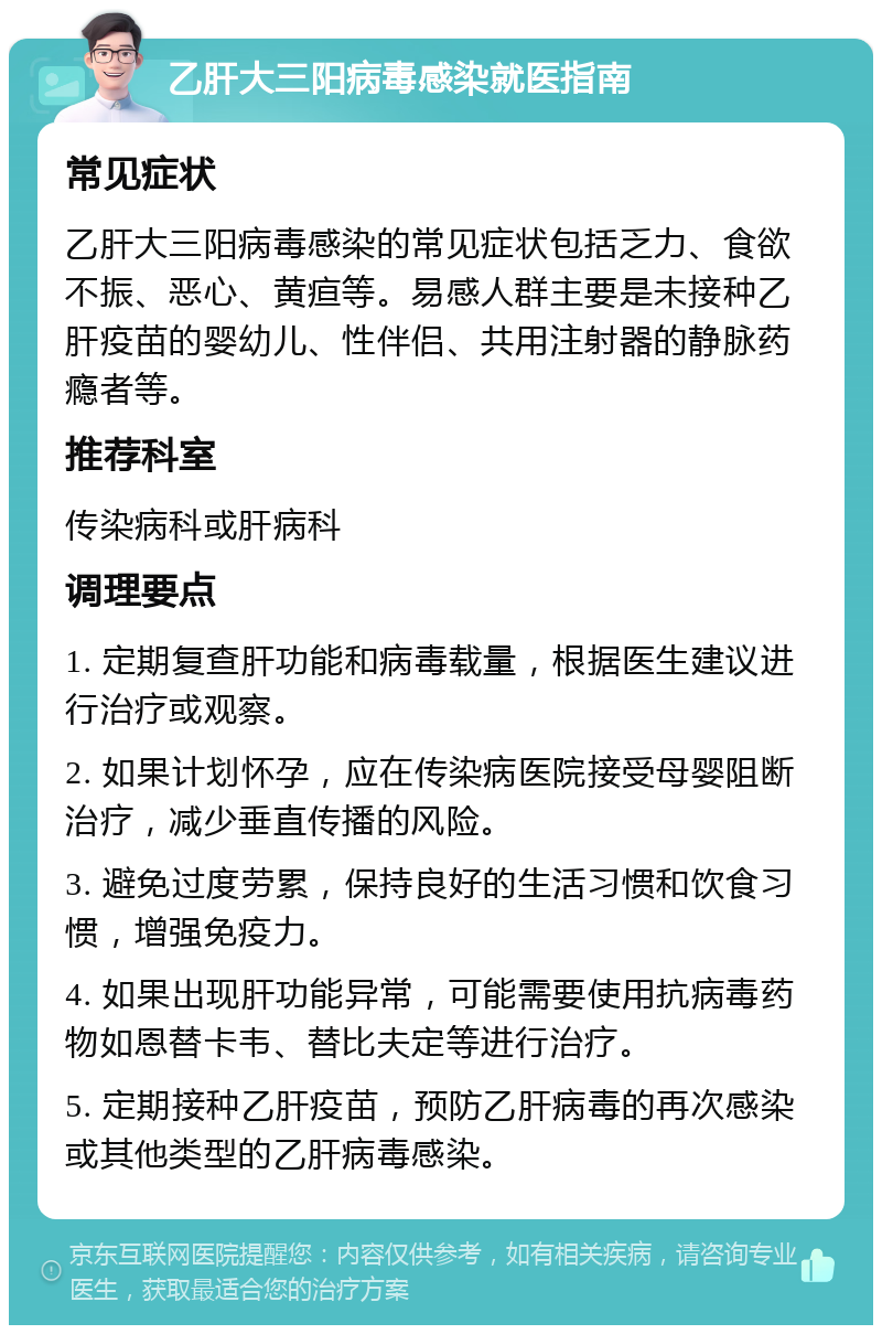 乙肝大三阳病毒感染就医指南 常见症状 乙肝大三阳病毒感染的常见症状包括乏力、食欲不振、恶心、黄疸等。易感人群主要是未接种乙肝疫苗的婴幼儿、性伴侣、共用注射器的静脉药瘾者等。 推荐科室 传染病科或肝病科 调理要点 1. 定期复查肝功能和病毒载量，根据医生建议进行治疗或观察。 2. 如果计划怀孕，应在传染病医院接受母婴阻断治疗，减少垂直传播的风险。 3. 避免过度劳累，保持良好的生活习惯和饮食习惯，增强免疫力。 4. 如果出现肝功能异常，可能需要使用抗病毒药物如恩替卡韦、替比夫定等进行治疗。 5. 定期接种乙肝疫苗，预防乙肝病毒的再次感染或其他类型的乙肝病毒感染。