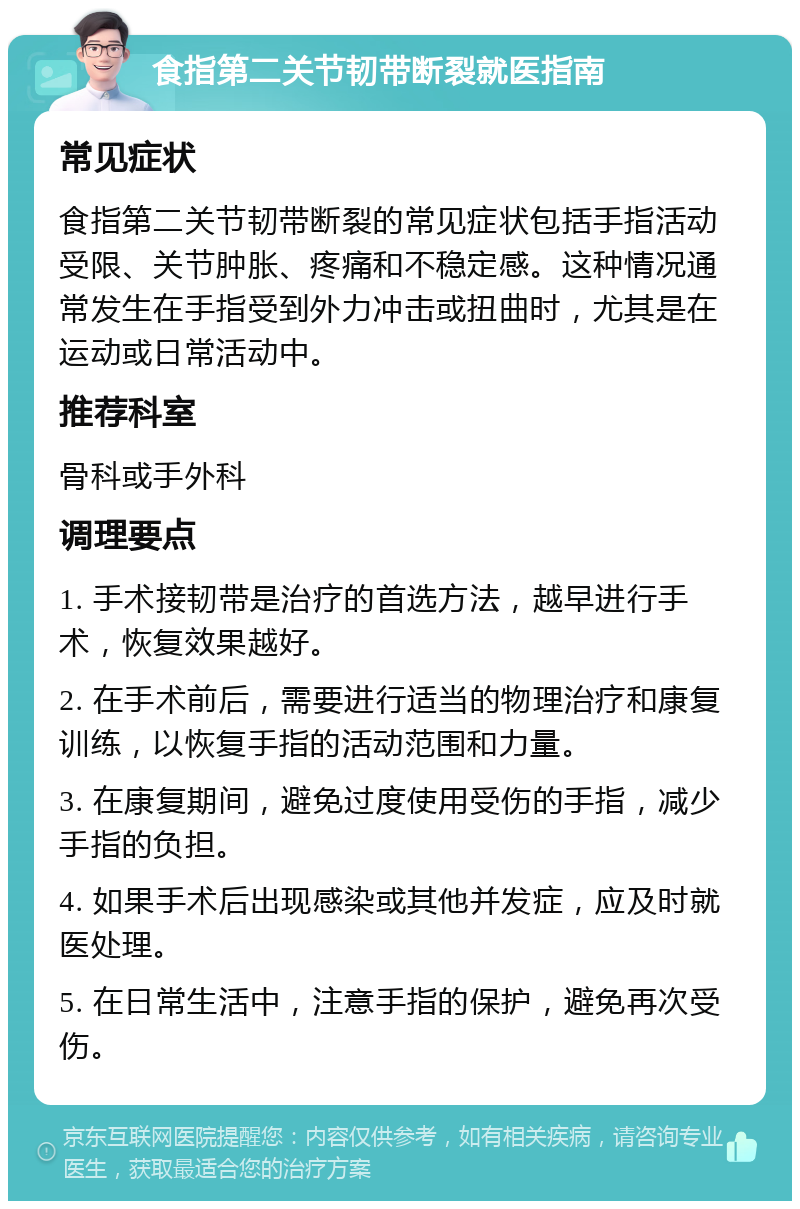 食指第二关节韧带断裂就医指南 常见症状 食指第二关节韧带断裂的常见症状包括手指活动受限、关节肿胀、疼痛和不稳定感。这种情况通常发生在手指受到外力冲击或扭曲时，尤其是在运动或日常活动中。 推荐科室 骨科或手外科 调理要点 1. 手术接韧带是治疗的首选方法，越早进行手术，恢复效果越好。 2. 在手术前后，需要进行适当的物理治疗和康复训练，以恢复手指的活动范围和力量。 3. 在康复期间，避免过度使用受伤的手指，减少手指的负担。 4. 如果手术后出现感染或其他并发症，应及时就医处理。 5. 在日常生活中，注意手指的保护，避免再次受伤。