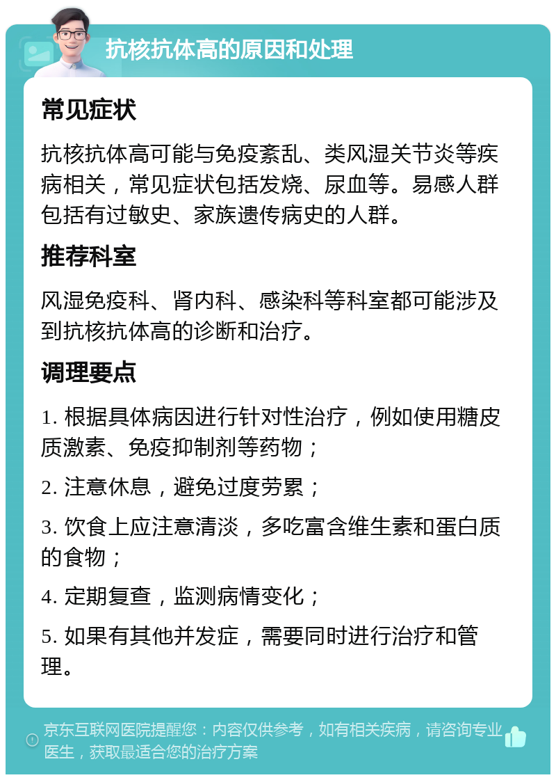 抗核抗体高的原因和处理 常见症状 抗核抗体高可能与免疫紊乱、类风湿关节炎等疾病相关，常见症状包括发烧、尿血等。易感人群包括有过敏史、家族遗传病史的人群。 推荐科室 风湿免疫科、肾内科、感染科等科室都可能涉及到抗核抗体高的诊断和治疗。 调理要点 1. 根据具体病因进行针对性治疗，例如使用糖皮质激素、免疫抑制剂等药物； 2. 注意休息，避免过度劳累； 3. 饮食上应注意清淡，多吃富含维生素和蛋白质的食物； 4. 定期复查，监测病情变化； 5. 如果有其他并发症，需要同时进行治疗和管理。