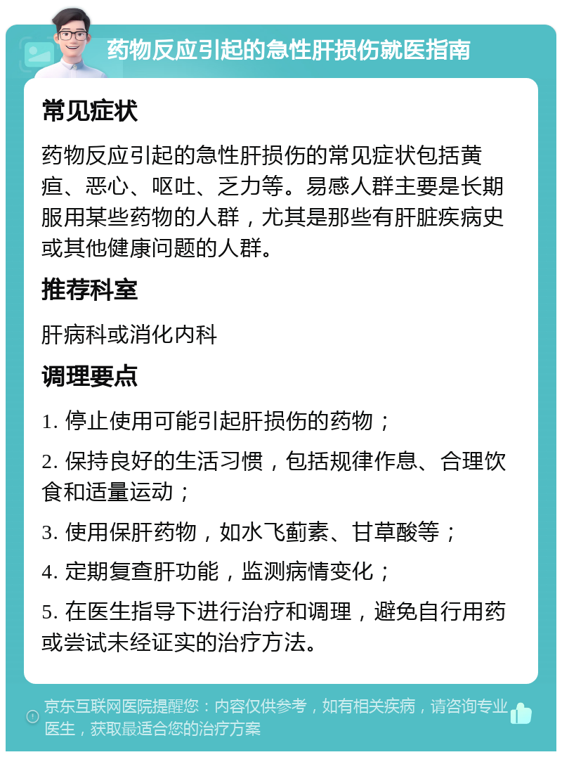 药物反应引起的急性肝损伤就医指南 常见症状 药物反应引起的急性肝损伤的常见症状包括黄疸、恶心、呕吐、乏力等。易感人群主要是长期服用某些药物的人群，尤其是那些有肝脏疾病史或其他健康问题的人群。 推荐科室 肝病科或消化内科 调理要点 1. 停止使用可能引起肝损伤的药物； 2. 保持良好的生活习惯，包括规律作息、合理饮食和适量运动； 3. 使用保肝药物，如水飞蓟素、甘草酸等； 4. 定期复查肝功能，监测病情变化； 5. 在医生指导下进行治疗和调理，避免自行用药或尝试未经证实的治疗方法。