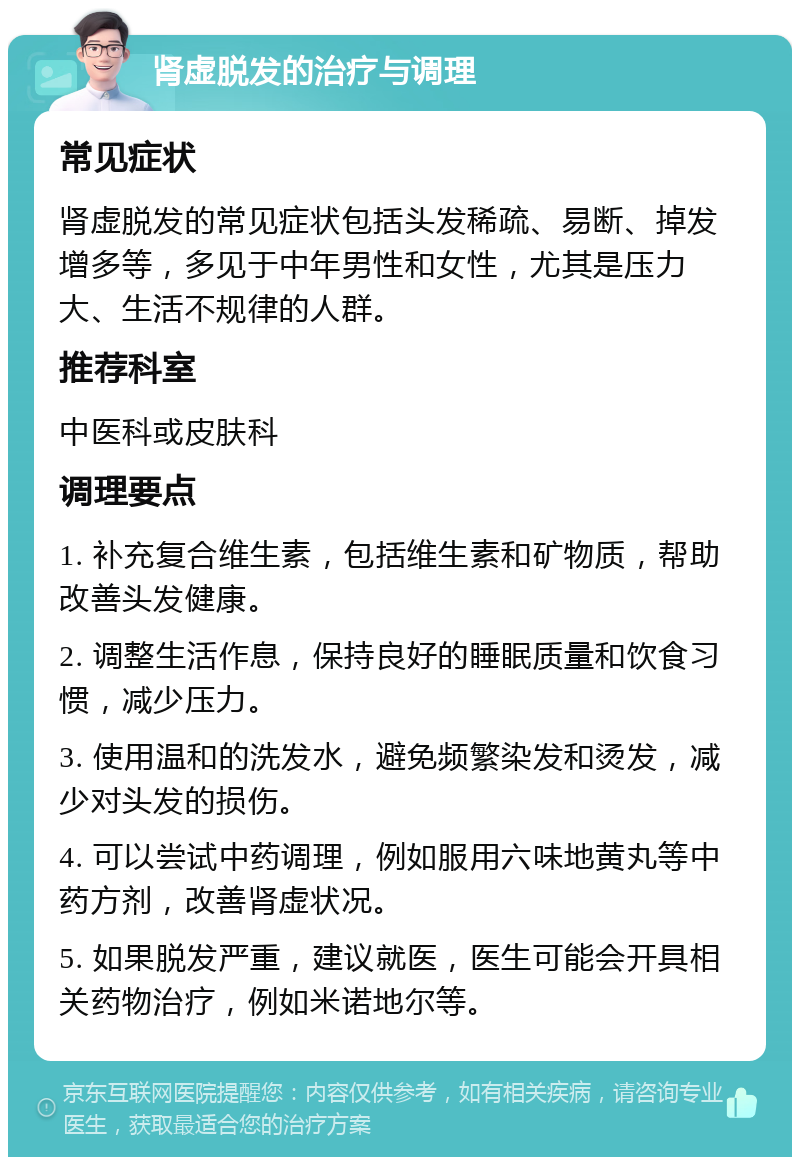 肾虚脱发的治疗与调理 常见症状 肾虚脱发的常见症状包括头发稀疏、易断、掉发增多等，多见于中年男性和女性，尤其是压力大、生活不规律的人群。 推荐科室 中医科或皮肤科 调理要点 1. 补充复合维生素，包括维生素和矿物质，帮助改善头发健康。 2. 调整生活作息，保持良好的睡眠质量和饮食习惯，减少压力。 3. 使用温和的洗发水，避免频繁染发和烫发，减少对头发的损伤。 4. 可以尝试中药调理，例如服用六味地黄丸等中药方剂，改善肾虚状况。 5. 如果脱发严重，建议就医，医生可能会开具相关药物治疗，例如米诺地尔等。