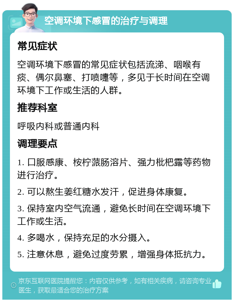 空调环境下感冒的治疗与调理 常见症状 空调环境下感冒的常见症状包括流涕、咽喉有痰、偶尔鼻塞、打喷嚏等，多见于长时间在空调环境下工作或生活的人群。 推荐科室 呼吸内科或普通内科 调理要点 1. 口服感康、桉柠蒎肠溶片、强力枇杷露等药物进行治疗。 2. 可以熬生姜红糖水发汗，促进身体康复。 3. 保持室内空气流通，避免长时间在空调环境下工作或生活。 4. 多喝水，保持充足的水分摄入。 5. 注意休息，避免过度劳累，增强身体抵抗力。