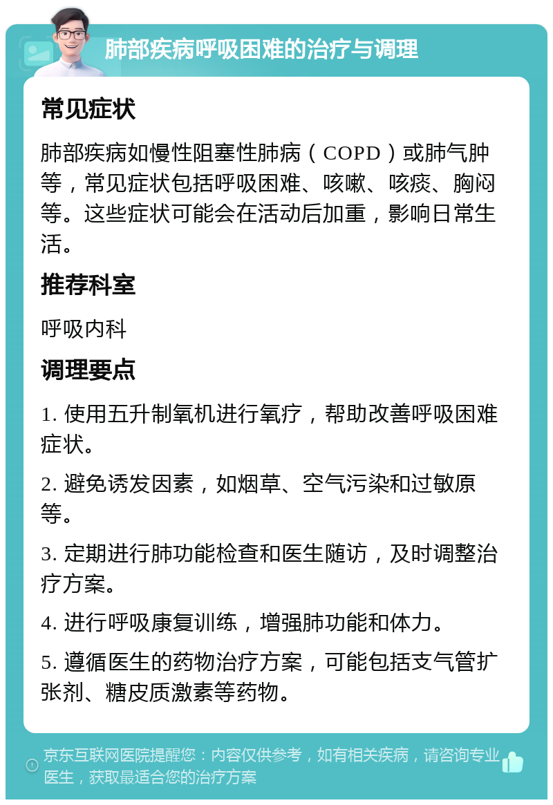 肺部疾病呼吸困难的治疗与调理 常见症状 肺部疾病如慢性阻塞性肺病（COPD）或肺气肿等，常见症状包括呼吸困难、咳嗽、咳痰、胸闷等。这些症状可能会在活动后加重，影响日常生活。 推荐科室 呼吸内科 调理要点 1. 使用五升制氧机进行氧疗，帮助改善呼吸困难症状。 2. 避免诱发因素，如烟草、空气污染和过敏原等。 3. 定期进行肺功能检查和医生随访，及时调整治疗方案。 4. 进行呼吸康复训练，增强肺功能和体力。 5. 遵循医生的药物治疗方案，可能包括支气管扩张剂、糖皮质激素等药物。