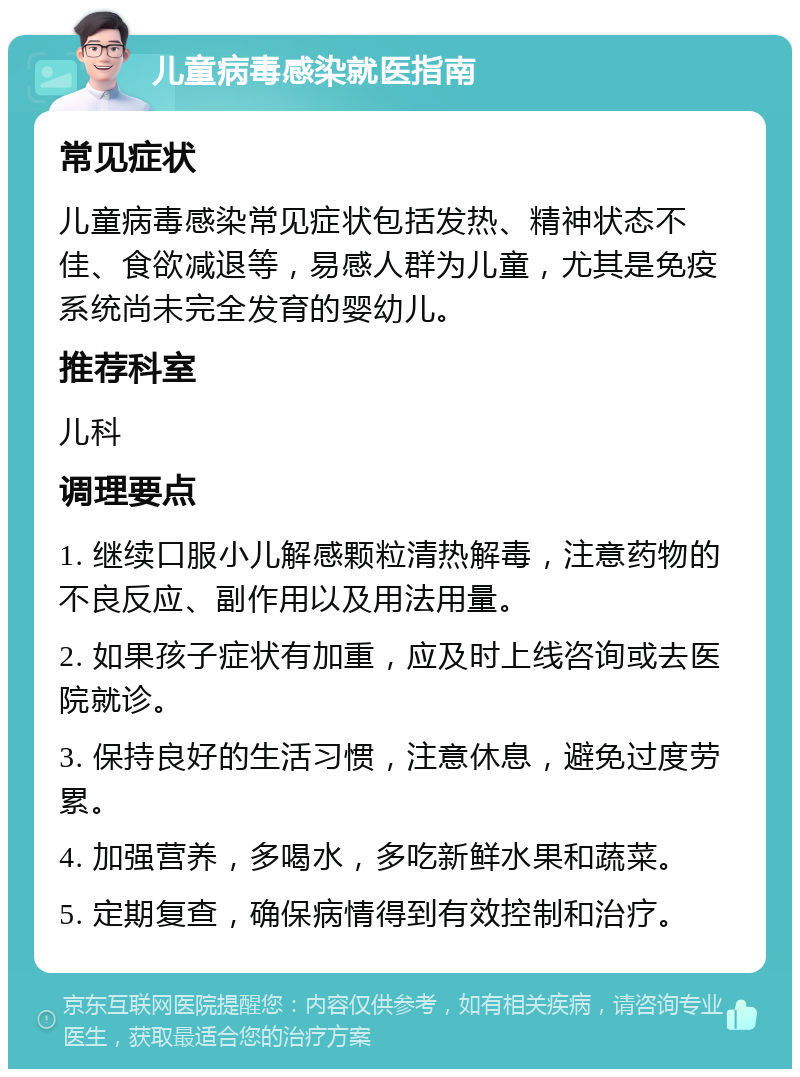 儿童病毒感染就医指南 常见症状 儿童病毒感染常见症状包括发热、精神状态不佳、食欲减退等，易感人群为儿童，尤其是免疫系统尚未完全发育的婴幼儿。 推荐科室 儿科 调理要点 1. 继续口服小儿解感颗粒清热解毒，注意药物的不良反应、副作用以及用法用量。 2. 如果孩子症状有加重，应及时上线咨询或去医院就诊。 3. 保持良好的生活习惯，注意休息，避免过度劳累。 4. 加强营养，多喝水，多吃新鲜水果和蔬菜。 5. 定期复查，确保病情得到有效控制和治疗。