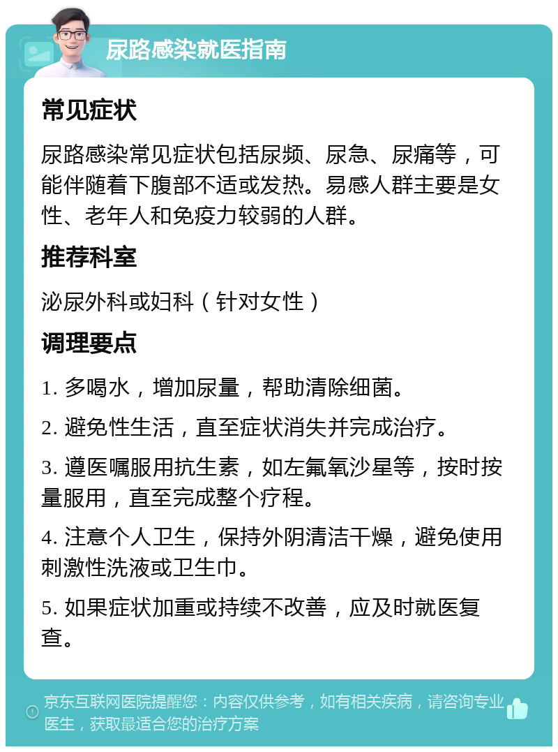 尿路感染就医指南 常见症状 尿路感染常见症状包括尿频、尿急、尿痛等，可能伴随着下腹部不适或发热。易感人群主要是女性、老年人和免疫力较弱的人群。 推荐科室 泌尿外科或妇科（针对女性） 调理要点 1. 多喝水，增加尿量，帮助清除细菌。 2. 避免性生活，直至症状消失并完成治疗。 3. 遵医嘱服用抗生素，如左氟氧沙星等，按时按量服用，直至完成整个疗程。 4. 注意个人卫生，保持外阴清洁干燥，避免使用刺激性洗液或卫生巾。 5. 如果症状加重或持续不改善，应及时就医复查。