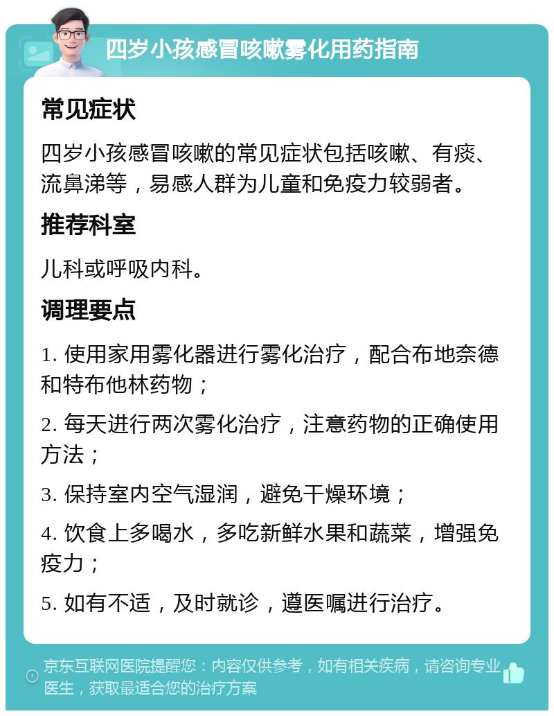 四岁小孩感冒咳嗽雾化用药指南 常见症状 四岁小孩感冒咳嗽的常见症状包括咳嗽、有痰、流鼻涕等，易感人群为儿童和免疫力较弱者。 推荐科室 儿科或呼吸内科。 调理要点 1. 使用家用雾化器进行雾化治疗，配合布地奈德和特布他林药物； 2. 每天进行两次雾化治疗，注意药物的正确使用方法； 3. 保持室内空气湿润，避免干燥环境； 4. 饮食上多喝水，多吃新鲜水果和蔬菜，增强免疫力； 5. 如有不适，及时就诊，遵医嘱进行治疗。