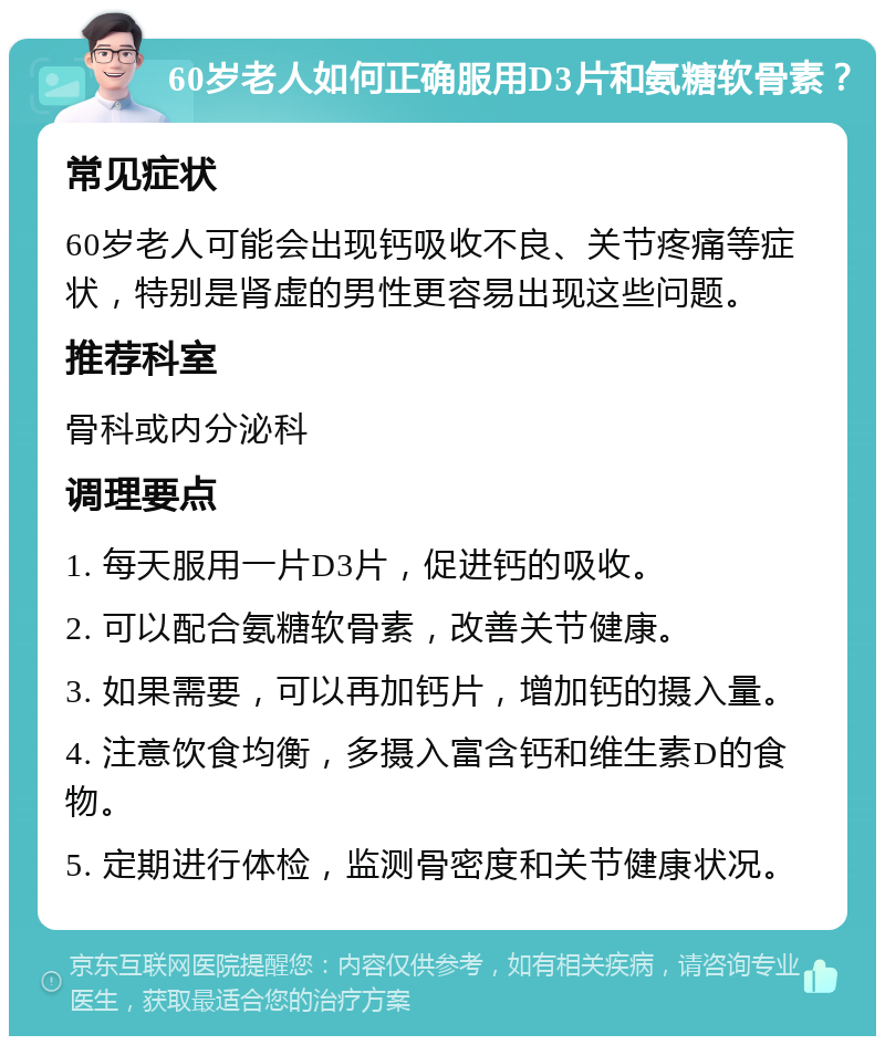 60岁老人如何正确服用D3片和氨糖软骨素？ 常见症状 60岁老人可能会出现钙吸收不良、关节疼痛等症状，特别是肾虚的男性更容易出现这些问题。 推荐科室 骨科或内分泌科 调理要点 1. 每天服用一片D3片，促进钙的吸收。 2. 可以配合氨糖软骨素，改善关节健康。 3. 如果需要，可以再加钙片，增加钙的摄入量。 4. 注意饮食均衡，多摄入富含钙和维生素D的食物。 5. 定期进行体检，监测骨密度和关节健康状况。