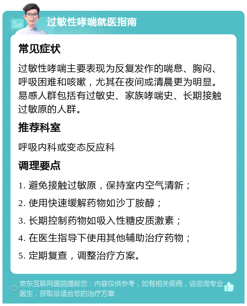 过敏性哮喘就医指南 常见症状 过敏性哮喘主要表现为反复发作的喘息、胸闷、呼吸困难和咳嗽，尤其在夜间或清晨更为明显。易感人群包括有过敏史、家族哮喘史、长期接触过敏原的人群。 推荐科室 呼吸内科或变态反应科 调理要点 1. 避免接触过敏原，保持室内空气清新； 2. 使用快速缓解药物如沙丁胺醇； 3. 长期控制药物如吸入性糖皮质激素； 4. 在医生指导下使用其他辅助治疗药物； 5. 定期复查，调整治疗方案。