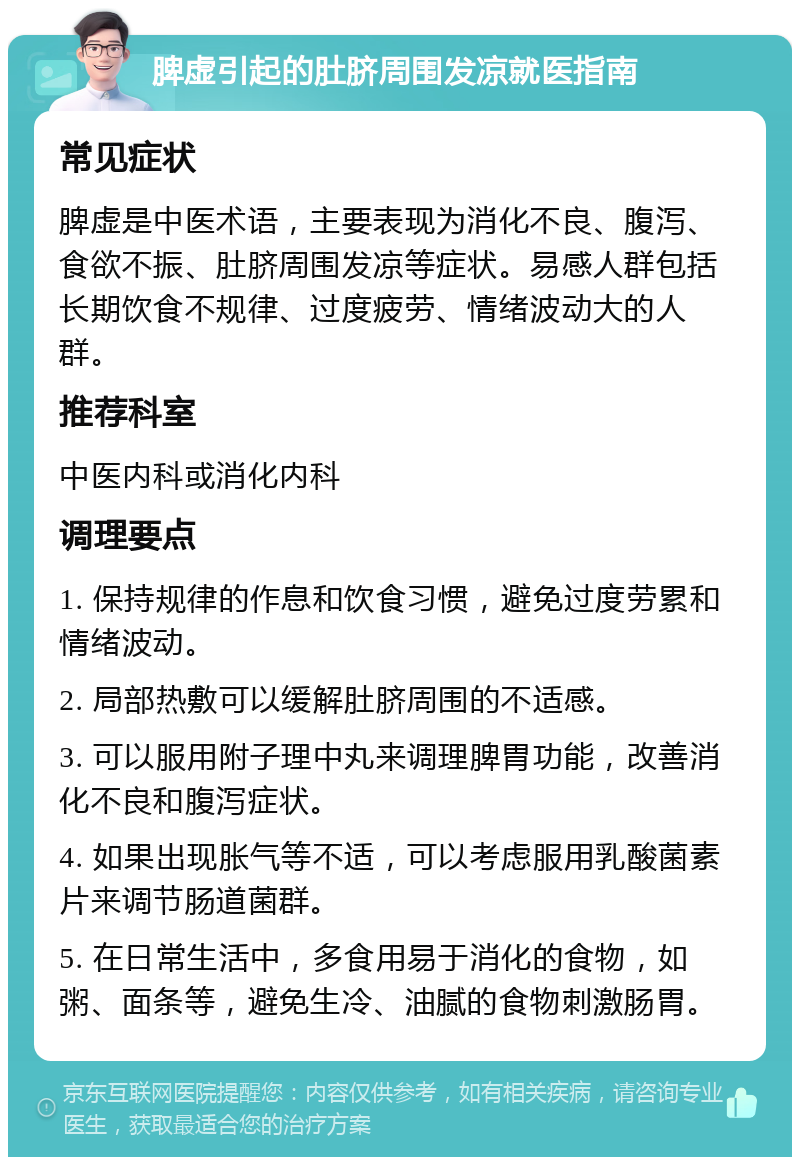 脾虚引起的肚脐周围发凉就医指南 常见症状 脾虚是中医术语，主要表现为消化不良、腹泻、食欲不振、肚脐周围发凉等症状。易感人群包括长期饮食不规律、过度疲劳、情绪波动大的人群。 推荐科室 中医内科或消化内科 调理要点 1. 保持规律的作息和饮食习惯，避免过度劳累和情绪波动。 2. 局部热敷可以缓解肚脐周围的不适感。 3. 可以服用附子理中丸来调理脾胃功能，改善消化不良和腹泻症状。 4. 如果出现胀气等不适，可以考虑服用乳酸菌素片来调节肠道菌群。 5. 在日常生活中，多食用易于消化的食物，如粥、面条等，避免生冷、油腻的食物刺激肠胃。