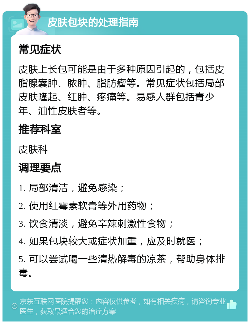 皮肤包块的处理指南 常见症状 皮肤上长包可能是由于多种原因引起的，包括皮脂腺囊肿、脓肿、脂肪瘤等。常见症状包括局部皮肤隆起、红肿、疼痛等。易感人群包括青少年、油性皮肤者等。 推荐科室 皮肤科 调理要点 1. 局部清洁，避免感染； 2. 使用红霉素软膏等外用药物； 3. 饮食清淡，避免辛辣刺激性食物； 4. 如果包块较大或症状加重，应及时就医； 5. 可以尝试喝一些清热解毒的凉茶，帮助身体排毒。