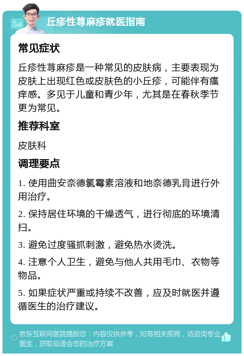 丘疹性荨麻疹就医指南 常见症状 丘疹性荨麻疹是一种常见的皮肤病，主要表现为皮肤上出现红色或皮肤色的小丘疹，可能伴有瘙痒感。多见于儿童和青少年，尤其是在春秋季节更为常见。 推荐科室 皮肤科 调理要点 1. 使用曲安奈德氯霉素溶液和地奈德乳膏进行外用治疗。 2. 保持居住环境的干燥透气，进行彻底的环境清扫。 3. 避免过度骚抓刺激，避免热水烫洗。 4. 注意个人卫生，避免与他人共用毛巾、衣物等物品。 5. 如果症状严重或持续不改善，应及时就医并遵循医生的治疗建议。