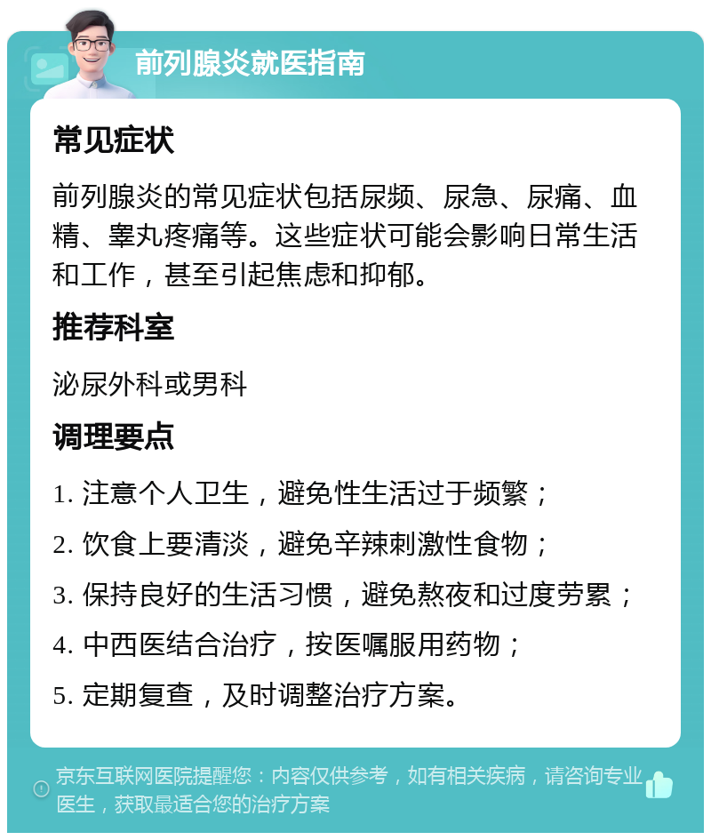 前列腺炎就医指南 常见症状 前列腺炎的常见症状包括尿频、尿急、尿痛、血精、睾丸疼痛等。这些症状可能会影响日常生活和工作，甚至引起焦虑和抑郁。 推荐科室 泌尿外科或男科 调理要点 1. 注意个人卫生，避免性生活过于频繁； 2. 饮食上要清淡，避免辛辣刺激性食物； 3. 保持良好的生活习惯，避免熬夜和过度劳累； 4. 中西医结合治疗，按医嘱服用药物； 5. 定期复查，及时调整治疗方案。