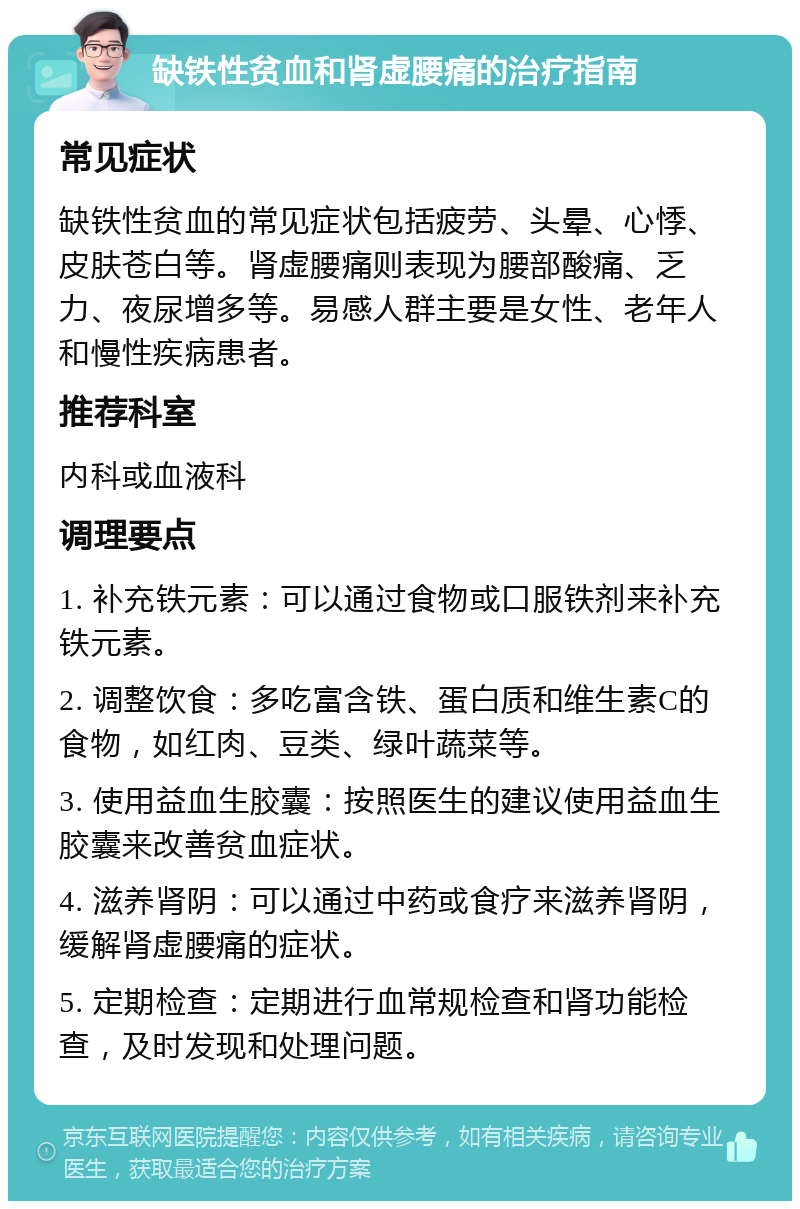 缺铁性贫血和肾虚腰痛的治疗指南 常见症状 缺铁性贫血的常见症状包括疲劳、头晕、心悸、皮肤苍白等。肾虚腰痛则表现为腰部酸痛、乏力、夜尿增多等。易感人群主要是女性、老年人和慢性疾病患者。 推荐科室 内科或血液科 调理要点 1. 补充铁元素：可以通过食物或口服铁剂来补充铁元素。 2. 调整饮食：多吃富含铁、蛋白质和维生素C的食物，如红肉、豆类、绿叶蔬菜等。 3. 使用益血生胶囊：按照医生的建议使用益血生胶囊来改善贫血症状。 4. 滋养肾阴：可以通过中药或食疗来滋养肾阴，缓解肾虚腰痛的症状。 5. 定期检查：定期进行血常规检查和肾功能检查，及时发现和处理问题。