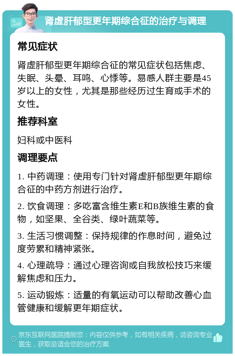 肾虚肝郁型更年期综合征的治疗与调理 常见症状 肾虚肝郁型更年期综合征的常见症状包括焦虑、失眠、头晕、耳鸣、心悸等。易感人群主要是45岁以上的女性，尤其是那些经历过生育或手术的女性。 推荐科室 妇科或中医科 调理要点 1. 中药调理：使用专门针对肾虚肝郁型更年期综合征的中药方剂进行治疗。 2. 饮食调理：多吃富含维生素E和B族维生素的食物，如坚果、全谷类、绿叶蔬菜等。 3. 生活习惯调整：保持规律的作息时间，避免过度劳累和精神紧张。 4. 心理疏导：通过心理咨询或自我放松技巧来缓解焦虑和压力。 5. 运动锻炼：适量的有氧运动可以帮助改善心血管健康和缓解更年期症状。