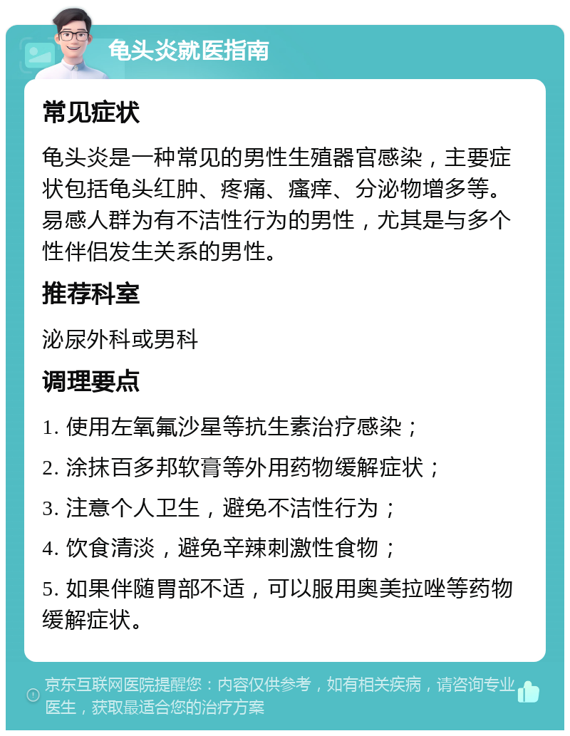 龟头炎就医指南 常见症状 龟头炎是一种常见的男性生殖器官感染，主要症状包括龟头红肿、疼痛、瘙痒、分泌物增多等。易感人群为有不洁性行为的男性，尤其是与多个性伴侣发生关系的男性。 推荐科室 泌尿外科或男科 调理要点 1. 使用左氧氟沙星等抗生素治疗感染； 2. 涂抹百多邦软膏等外用药物缓解症状； 3. 注意个人卫生，避免不洁性行为； 4. 饮食清淡，避免辛辣刺激性食物； 5. 如果伴随胃部不适，可以服用奥美拉唑等药物缓解症状。