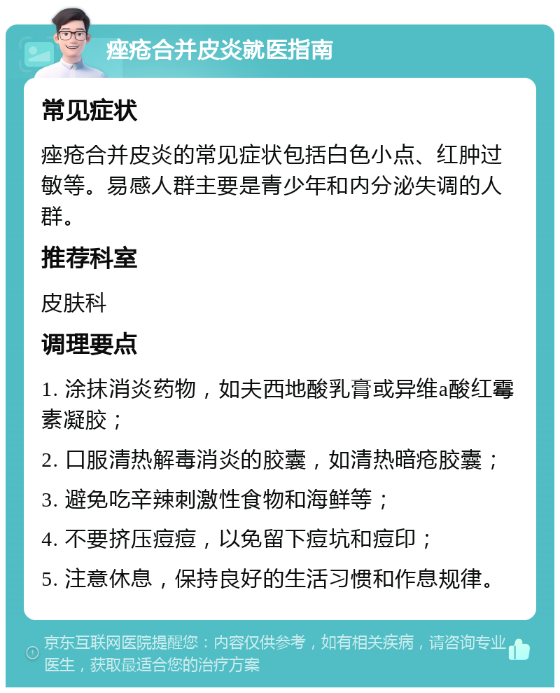 痤疮合并皮炎就医指南 常见症状 痤疮合并皮炎的常见症状包括白色小点、红肿过敏等。易感人群主要是青少年和内分泌失调的人群。 推荐科室 皮肤科 调理要点 1. 涂抹消炎药物，如夫西地酸乳膏或异维a酸红霉素凝胶； 2. 口服清热解毒消炎的胶囊，如清热暗疮胶囊； 3. 避免吃辛辣刺激性食物和海鲜等； 4. 不要挤压痘痘，以免留下痘坑和痘印； 5. 注意休息，保持良好的生活习惯和作息规律。