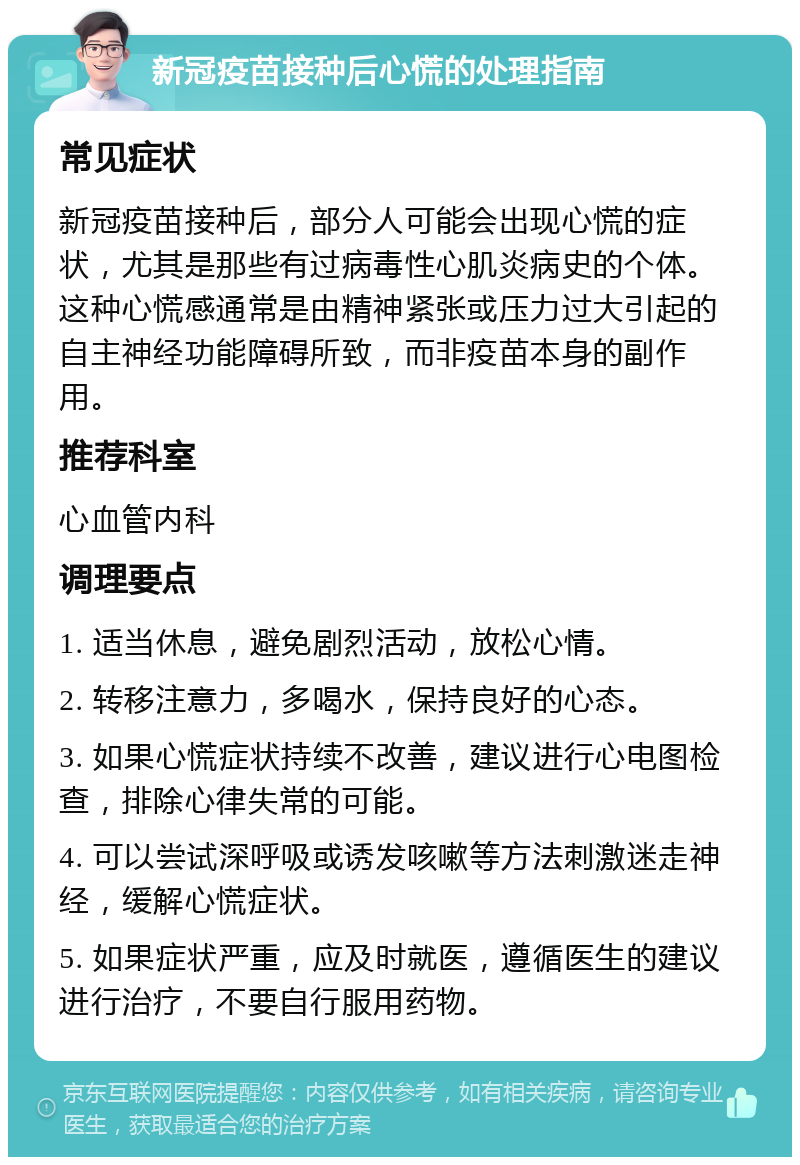 新冠疫苗接种后心慌的处理指南 常见症状 新冠疫苗接种后，部分人可能会出现心慌的症状，尤其是那些有过病毒性心肌炎病史的个体。这种心慌感通常是由精神紧张或压力过大引起的自主神经功能障碍所致，而非疫苗本身的副作用。 推荐科室 心血管内科 调理要点 1. 适当休息，避免剧烈活动，放松心情。 2. 转移注意力，多喝水，保持良好的心态。 3. 如果心慌症状持续不改善，建议进行心电图检查，排除心律失常的可能。 4. 可以尝试深呼吸或诱发咳嗽等方法刺激迷走神经，缓解心慌症状。 5. 如果症状严重，应及时就医，遵循医生的建议进行治疗，不要自行服用药物。