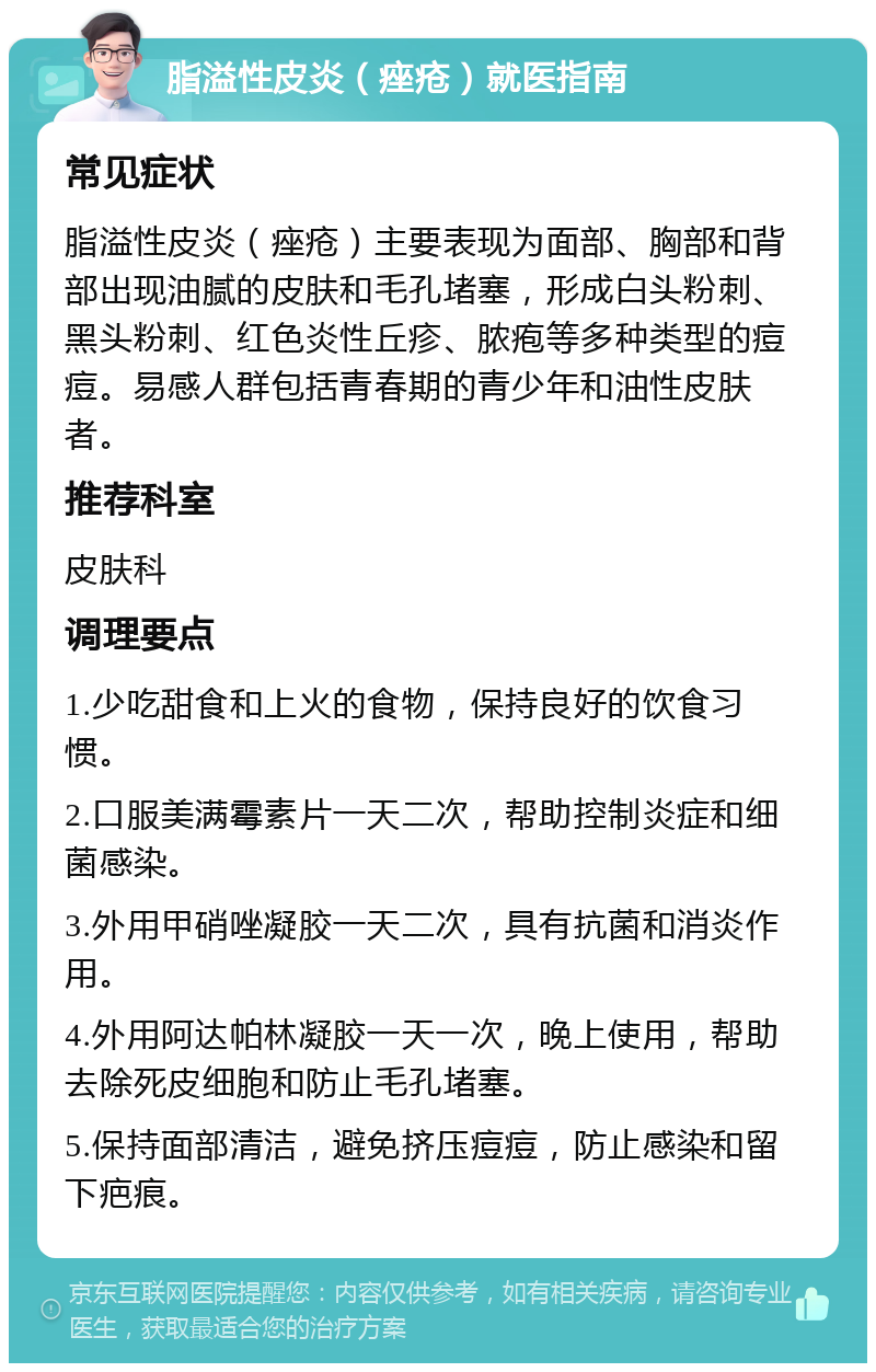 脂溢性皮炎（痤疮）就医指南 常见症状 脂溢性皮炎（痤疮）主要表现为面部、胸部和背部出现油腻的皮肤和毛孔堵塞，形成白头粉刺、黑头粉刺、红色炎性丘疹、脓疱等多种类型的痘痘。易感人群包括青春期的青少年和油性皮肤者。 推荐科室 皮肤科 调理要点 1.少吃甜食和上火的食物，保持良好的饮食习惯。 2.口服美满霉素片一天二次，帮助控制炎症和细菌感染。 3.外用甲硝唑凝胶一天二次，具有抗菌和消炎作用。 4.外用阿达帕林凝胶一天一次，晚上使用，帮助去除死皮细胞和防止毛孔堵塞。 5.保持面部清洁，避免挤压痘痘，防止感染和留下疤痕。