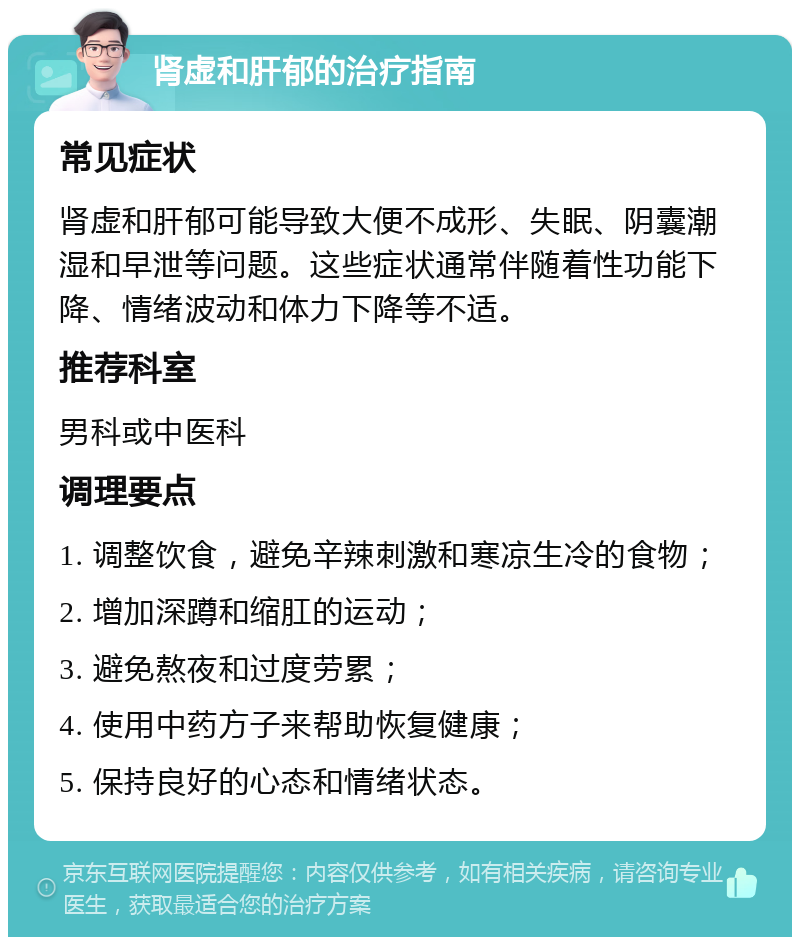 肾虚和肝郁的治疗指南 常见症状 肾虚和肝郁可能导致大便不成形、失眠、阴囊潮湿和早泄等问题。这些症状通常伴随着性功能下降、情绪波动和体力下降等不适。 推荐科室 男科或中医科 调理要点 1. 调整饮食，避免辛辣刺激和寒凉生冷的食物； 2. 增加深蹲和缩肛的运动； 3. 避免熬夜和过度劳累； 4. 使用中药方子来帮助恢复健康； 5. 保持良好的心态和情绪状态。